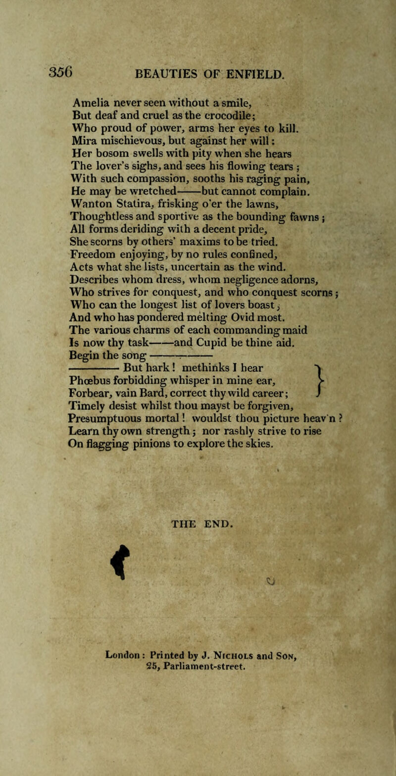 Amelia never seen without a smile, But deaf and cruel as the crocodile; Who proud of power, arms her eyes to kill. Mira mischievous, but against her will: Her bosom swells with pity when she hears The lover’s sighs, and sees his flowing tears ; With such compassion, sooths his raging pain. He may be wretched-but cannot complain. Wanton Statira, frisking o'er the lawns. Thoughtless and sportive as the bounding fawns ; All forms deriding with a decent pride. She scorns by others’ maxims to be tried. Freedom enjoying, by no rules confined. Acts what she lists, uncertain as the wind. Describes whom dress, whom negligence adorns. Who strives for conquest, and who conquest scorns; Who can the longest list of lovers boast, And who has pondered melting Ovid most. The various charms of each commanding maid Is now thy task-and Cupid be thine aid. Begin the song-:- -But hark! methinks I hear 'k Phoebus forbidding whisper in mine ear, > Forbear, vain Bard, correct thy wild career; J Timely desist whilst thou mayst be forgiven. Presumptuous mortal! wouldst thou picture heav n Learn thy own strength; nor rashly strive to rise On flagging pinions to explore the skies. THE END. London: Printed by J. Nichols and Son, 25, Parliament-street.