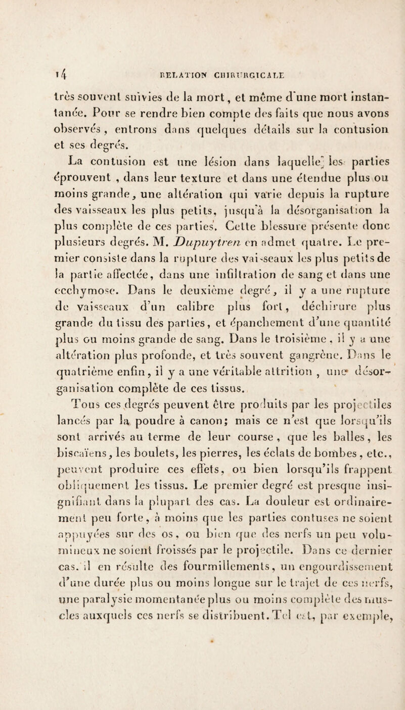 très souvent suivies de la mort, et meme d une mort instan¬ tanée. Pour se rendre bien compte des faits que nous avons observés , entrons dans quelques détails sur la contusion et ses degrés. La contusion est une lésion dans laquelle] les parties éprouvent , dans leur texture et dans une étendue plus ou moins grande, une altération qui varie depuis la rupture des vaisseaux les plus petits, jusqu'à la désorganisation la plus complète de ces parties. Cette blessure présente donc plusieurs degrés. M. Dupuyiren en admet quatre. Le pre¬ mier consiste dans la rupture des vaisseaux les plus petits de la partie affectée, dans une infiltration de sang et dans une ecchymose. Dans le deuxième degré, il y a une rupture de vaisseaux d’un calibre plus fort, déchirure plus grande du tissu des parties, et épanchement d’une quantité plus ou moins grande de sang. Dans le troisième, il y a une altération plus profonde, et très souvent gangrène. Dans le quatrième enfin, il y a une véritable attrition , une* désor¬ ganisation complète de ces tissus. Tous ces degrés peuvent être produits par les projectiles lancés par la poudre à canon; mais ce n’est que lorsqu’ils sont arrivés au terme de leur course , que les balles, les bi soaïens, les boulets, les pierres, les éclats de bombes , etc., peuvent produire ces effets, on bien lorsqu’ils frappent obliquement les tissus. Le premier degré est presque insi¬ gnifiant dans la plupart des cas. La douleur est ordinaire¬ ment peu forte, à moins que les parties contuses ne soient appuyées sur des os, ou bien que des nerfs un peu volu¬ mineux ne soient froissés par le projectile. Dans ce dernier cas. ;1 en résulte des fourmillements, un engourdissement d’une durée plus ou moins longue sur le trajet de ces nerfs, une paralysie momentanée plus ou moins complète des mus¬ cles auxquels ces nerfs se distribuent. Tel est, par exemple,