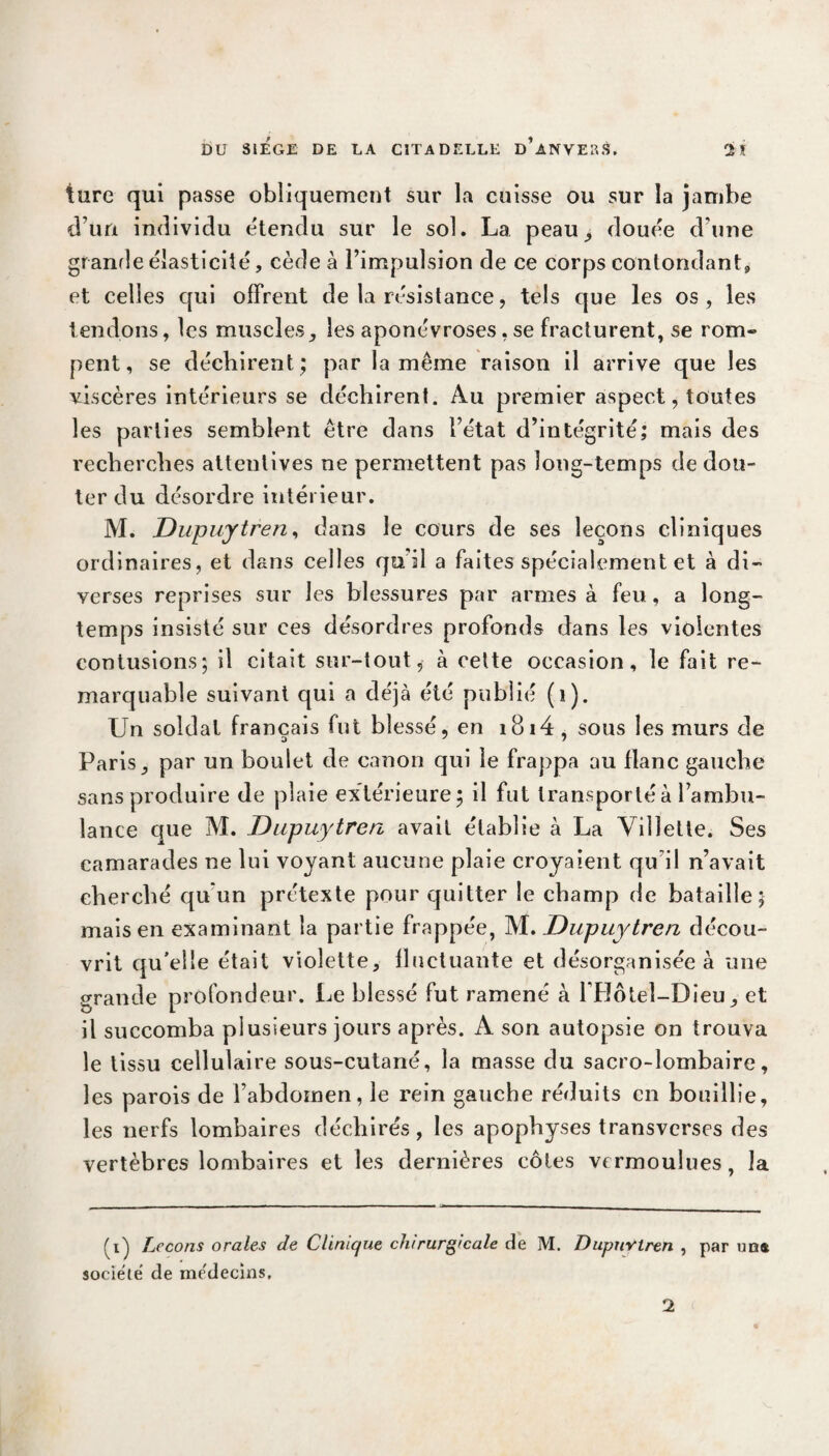 turc qui passe obliquement sur la cuisse ou sur la jambe d’un individu étendu sur le sol. La peau, douée d une grande élasticité, cède à l’impulsion de ce corps contondant» et celles qui offrent de la résistance, tels que les os, les tendons, les muscles, les aponévroses, se fracturent, se rom® pent, se déchirent; par la même raison il arrive que les viscères intérieurs se déchirent. Au premier aspect, toutes les parties semblent être dans l’état d’intégrité; mais des recherches attentives ne permettent pas long-temps de dou¬ ter du désordre intérieur. M. Dupuytren, dans le cours de ses leçons cliniques ordinaires, et dans celles qu’il a faites spécialement et à di¬ verses reprises sur les blessures par armes à feu, a long¬ temps insisté sur ces désordres profonds dans les violentes contusions; il citait sur-tout, à cette occasion, le fait re¬ marquable suivant qui a déjà été publié (i). Un soldat français fut blessé, en i8i4 , sous les murs de Paris, par un boulet de canon qui le frappa au flanc gauche sans produire de plaie extérieure; il fut transporté à l’ambu¬ lance que M. Dupuytren avait établie à La Vilïetle. Ses camarades ne lui voyant aucune plaie croyaient qu’il n’avait cherché qu'un prétexte pour quitter le champ de bataille; mais en examinant la partie frappée, M. Dupuytren décou¬ vrit qu’elle était violette, fluctuante et désorganisée à une grande profondeur. Le blessé fut ramené à l’Hôtel-Dieu, et il succomba plusieurs jours après. A son autopsie on trouva le tissu cellulaire sous-cutané, la masse du sacro-lombaire, les parois de l’abdomen, le rein gauche réduits en bouillie, les nerfs lombaires déchirés, les apophyses transverses des vertèbres lombaires et les dernières côtes vermoulues, la (i) Leçons orales de Clinique chirurgicale de M. Dupuytren , par uns société de médecins. 2