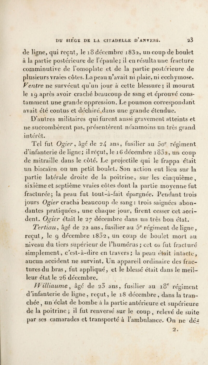 de ligne, qui reçut, le 18 décembre 1882, un coup de boulet à la partie postérieure de l'épaule; il en résulta une fracture comminutive de l'omoplate et de la partie postérieure de plusieurs vraies côtes, La peau n’avait ni plaie, ni ecchymose. Ventre ne survécut qu'un jour à cette blessure; il mourut le 19 après avoir craché beaucoup de sang et éprouvé cons¬ tamment une grande oppression. Le poumon correspondant avait été contus et déchiré dans une grande étendue. D'autres militaires qui furent aussi gravement atteints et ne succombèrent pas, présentèrent néanmoins un très grand intérêt. Tel fut Ogier, âgé de 24 ans, fusilier au 5oc régiment d’infanterie de ligne; il reçut, le 16 décembre i852, un coup de mitraille dans le côté. Le projectile qui le frappa était un biscaïen on un petit boulet. Son action eut lieu sur la partie latérale droite de la poitrine, sur les cinquième, sixième et septième vraies côtes dont la partie moyenne fut fracturée; la peau fut tout-à-fait épargnée. Pendant trois jours Ogier cracha beaucoup de sang: trois saignées abon¬ dantes pratiquées, une chaque jour, firent cesser cet acci¬ dent. Ogier était le 27 décembre dans un très bon état. Tertiau, âgé de 22 ans, fusilier au 5e régiment de ligne, reçut, le 9 décembre 1802, un coup de boulet mort au niveau du tiers supérieur de l’humérus ; cet os fut fracturé simplement, c’est-à-dire en travers; la peau ('tait intacte, aucun accident ne survint. U11 appareil ordinaire des frac¬ tures du bras, fut appliqué, et le blessé était dans le meil¬ leur état le 26 décembre. % /Tilliaume, âgé de 25 ans, fusilier au 18e régiment d’infanterie de ligne, reçut, le 18 décembre, dans la tran¬ chée , un éclat de bombe à la partie antérieure et supérieure de la poitrine ; il fut renversé sur le coup, relevé de suite par ses camarades et transporté à rambulance. On ne dé^ 2.