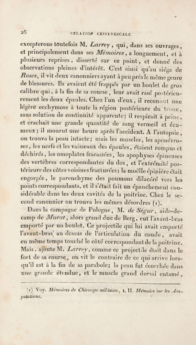 2f> RELATION CHIRUr.GICiLt; excepterons toutefois M. Larrey , qui, dans ses ouvrages, et principalement dans ses Mémoires, a longuement, et à plusieurs reprises, disserté sur ce point, et donné des observations pleines d’intérêt. C’est ainsi qu’au siège de Roses, il vit deux canonniers ayant à peu près le même genre de blessures, ils avaient été frappés par un boulet de gros calibre qui, à la fin de sa course , leur avait rasé postérieu¬ rement les deux épaules. Chez l’un d’eux, il reconnut une légère ecchymose à toute la région postérieure du tronc, sans solution de continuité apparente; il respirait à peine, et crachait une grande quantité de sang vermeil et écu- meux; il mourut une heure après l’accident. A l’autopsie, on trouva la peau intacte; mais les muscles, les aponévro¬ ses, les nerfs et les vaisseaux des épaules, étaient rompus et déchirés, les omoplates fracassées, les apophyses épineuses des vertèbres correspondantes du dos, et l’extrémité pos¬ térieure des côtes voisines fracturées; la moelle épinière était engorgée, le parenchyme des poumons dilacéré vers les points correspondants, et il s’était fait un épanchement con¬ sidérable dans les deux cavités de la poitrine. Chez le se¬ cond canonnier on trouva les mêmes désordres (1). Dans la campagne de Pologne, M. de Ségur, aide-de~ camp de Murat, alors grand duc de Berg, eut l’avant-hras emporté par un boulet. Ce projectile qui lui avait emporté l’avant-bras’ au dessus de larticuJalion du coude, avait en même temps touché le côté correspondantde la poitrine. Mais , ajoute M. Larrey, comme ce projectile était dans le fort de sa course, on vit le contraire de ce qui arrive lors¬ qu’il est à la fin de sa parabole; la peau fut écorchée dans une grande étendue, et le muscle grand dorsal entamé, (0 Voy. Mémoires de Chirurgie militaire , t. II. Mémoire 'sur les Am,. publiions* *