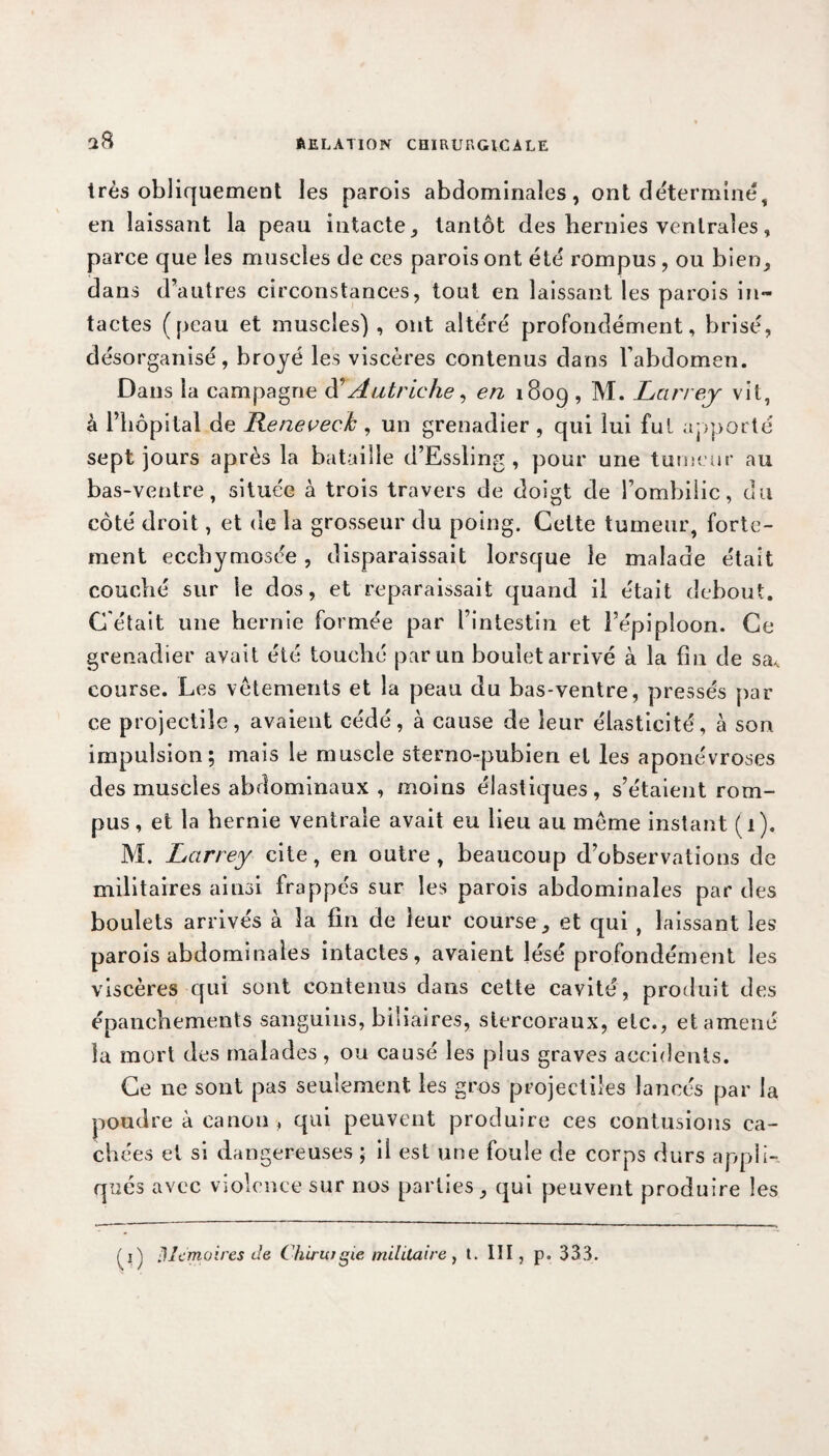 très obliquement les parois abdominales, ont déterminé, en laissant la peau intacte, tantôt des hernies ventrales, parce que les muscles de ces parois ont été rompus , ou bien, dans d’autres circonstances, tout en laissant les parois in¬ tactes (peau et muscles), ont altéré profondément, brisé, désorganisé, broyé les viscères contenus dans l’abdomen. Dans la campagne Autriche, en 1809 , M. Larrey vit, à l’hôpital de Reneveck , un grenadier , qui lui fui apporté sept jours après la bataille d’Essling, pour une tumeur au bas-ventre, située à trois travers de doigt de l’ombilic, du côté droit, et de la grosseur du poing. Cette tumeur, forte¬ ment eccbymosée, disparaissait lorsque le malade était couché sur le dos, et reparaissait quand il était debout. C'était une hernie formée par l’intestin et l’épiploon. Ce grenadier avait été touché par un boulet arrivé à la fin de sa< course. Les vêtements et la peau du bas-ventre, pressés par ce projectile, avaient cédé, à cause de leur élasticité, à son impulsion; mais le muscle sterno-pubien et les aponévroses des muscles abdominaux , moins élastiques, s’étaient rom¬ pus , et la hernie ventrale avait eu lieu au même instant (1). M. Larrey cite, en outre , beaucoup d’observations de militaires ainsi frappés sur les parois abdominales par des boulets arrivés à la fin de leur course, et qui , laissant les parois abdominales intactes, avaient lésé profondément les viscères qui sont contenus dans cette cavité, produit des épanchements sanguins, biliaires, slercoraux, etc., et amené la mort des malades, ou causé les plus graves accidents. Ce ne sont pas seulement les gros projectiles lancés par la poudre à canon , qui peuvent produire ces contusions ca¬ chées et si dangereuses ; il est une foule de corps durs appli¬ qués avec violence sur nos parties, qui peuvent produire les