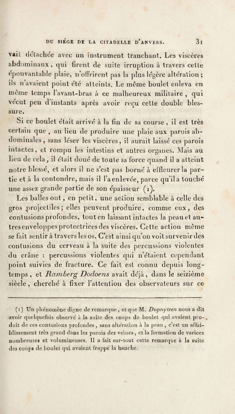 vail dcUchée avec un instrument tranchant. Les viscères abdominaux, qui firent de suite irruption à travers cette épouvantable plaie, 11’offrirent pas la plus légère altération; iis n avaient point été atteints. Le même boulet enleva en même temps 1 avant-bras à ce malheureux militaire , qui vécut peu d’instants après avoir reçu cette double bles¬ sure. Si ce boulet était arrivé à la fin de sa course , il est très certain que , au lieu de produire une plaie aux parois ab¬ dominales , sans léser les viscères, il aurait laissé ces parois intactes, et rompu les intestins et autres organes. Mais au lieu de cela il était doué de toute sa force quand il a atteint notre blessé, et alors il ne s’est pas borné à effleurer la par¬ tie et à la confondre, mais il l’a enlevée, parce qu’il a touché une assez grande partie de son épaisseur (i). Les balles ont, en petit, une action semblable à celle des gros projectiles; elles peuvent produire, comme eux, des contusions profondes, tout en laissant intactes la peau et au- très enveloppes protectrices des viscères. Cette action même se fait sentir à travers les os. C’est ainsi qu’on voit survenir des contusions du cerveau à la suite des percussions violentes du crâne : percussions violentes qui n’étaient cependant point suivies de fracture. Ce fait est. connu depuis long¬ temps, et Ramberg JDocloens avait déjà, dans le seizième siècle , cherché à fixer l’attention des observateurs sur ce (i ) Un phénomène digne de remarque , et que M. Dvpuylren nous a dit avoir quelquefois observe' à la suite des coups de boulet qui avaient pio-* duit de ces contusions profondes, sans aliénation à la peau , c’est un affai¬ blissement très grand dans les parois des veines, et la formation de varices nombreuses et volumineuses. Il a fait sur-tout cette remarque à la suite des coups de boulet qui avaient frappe la hanebe.