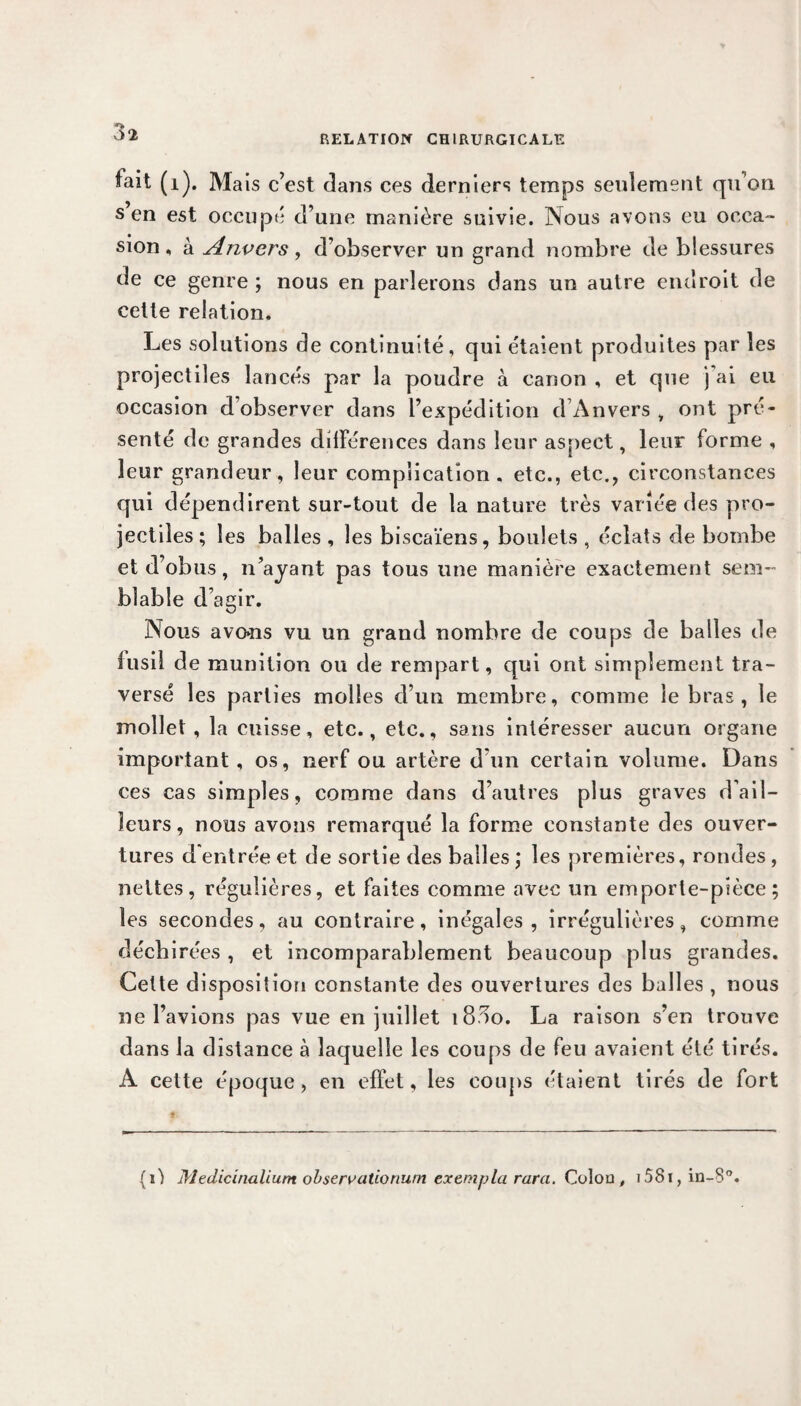 RELATION CHIRURGICALE fait (1). Mais c’est dans ces derniers temps seulement qu’on s en est occupé d’une manière suivie. Nous avons eu occa¬ sion , à Anvers, d’observer un grand nombre de blessures de ce genre ; nous en parlerons dans un autre endroit de cette relation. Les solutions de continuité, qui étaient produites par les projectiles lancés par la poudre à canon , et que j'ai eu occasion d’observer dans l’expédition d’Anvers , ont pré¬ senté de grandes différences dans leur aspect, leur forme , leur grandeur, leur complication, etc., etc., circonstances qui dépendirent sur-tout de la nature très variée des pro¬ jectiles; les balles , les biscaïens, boulets , éclats de bombe et d’obus, n’ayant pas tous une manière exactement sem¬ blable d’agir. Nous avons vu un grand nombre de coups de balles de fusil de munition ou de rempart, qui ont simplement tra¬ versé les parties molles d’un membre, comme le bras , le mollet, la cuisse, etc., etc., sans intéresser aucun organe important , os, nerf ou artère d’un certain volume. Dans ces cas simples, comme dans d’autres plus graves d’ail¬ leurs, nous avons remarqué la forme constante des ouver¬ tures d'entrée et de sortie des balles ; les premières, rondes, nettes, régulières, et faites comme avec un emporte-pièce; les secondes, au contraire, inégales, irrégulières, comme déchirées, et incomparablement beaucoup plus grandes. Cette disposition constante des ouvertures des balles , nous ne l’avions pas vue en juillet i83o. La raison s’en trouve dans la distance à laquelle les coups de feu avaient été tirés. A cette époque, en effet, les coups étaient tirés de fort f. (O Medicinalium ohservatioriurn exempta rara. Coloa, i58i, in-8°.