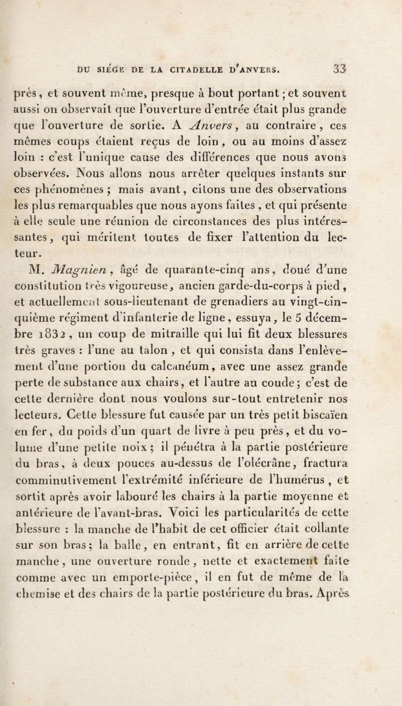 prés , et souvent meme, presque à bout portant ; et souvent aussi on observait que l’ouverture d’entrée était plus grande que l’ouverture de sortie. A Anvers, au contraire, ces memes coups étaient reçus de loin , ou au moins d’assez loin : c’est Tunique cause des différences que nous avons observées. Nous allons nous arrêter quelques instants sur ces phénomènes ; mais avant, citons une des observations les plus remarquables que nous ayons faites , et qui présente à elle seule une réunion de circonstances des plus intéres¬ santes , qui méritent toutes de fixer l’attention du lec¬ teur. M. Magnien , âgé de quarante-cinq ans, doué d’une constitution très vigoureuse, ancien garde-du-corps à pied , et actuellement sous-lieutenant de grenadiers au vingt-cin¬ quième régiment d infanterie de ligne, essuya, le 5 décem¬ bre i832 , un coup de mitraille qui lui fit deux blessures très graves : l une au talon , et qui consista dans l’enlève¬ ment d’une portion du calcanéum, avec une assez grande perte de substance aux chairs, et l’autre au coude; c’est de cette dernière dont nous voulons sur-tout entretenir nos lecteurs. Cette blessure fut causée par un très petit biscaïen en fer, du poids d’un quart de livre à peu près, et du vo¬ lume d’une petite noix; il pénétra à la partie postérieure du bras, à deux pouces au-dessus de l’olécrane, fractura comminutivement l’extrémité inférieure de l’humérus , et sortit après avoir labouré les chairs à la partie moyenne et antérieure de l’avant-bras. Voici les particularités de cette blessure : la manche de l’habit de cet officier était collante sur son bras; la balle, en entrant, fit en arrière de cette manche, une ouverture ronde, nette et exactement faite comme avec un emporte-pièce , il en fut de même de la chemise et des chairs de la partie postérieure du bras. Après