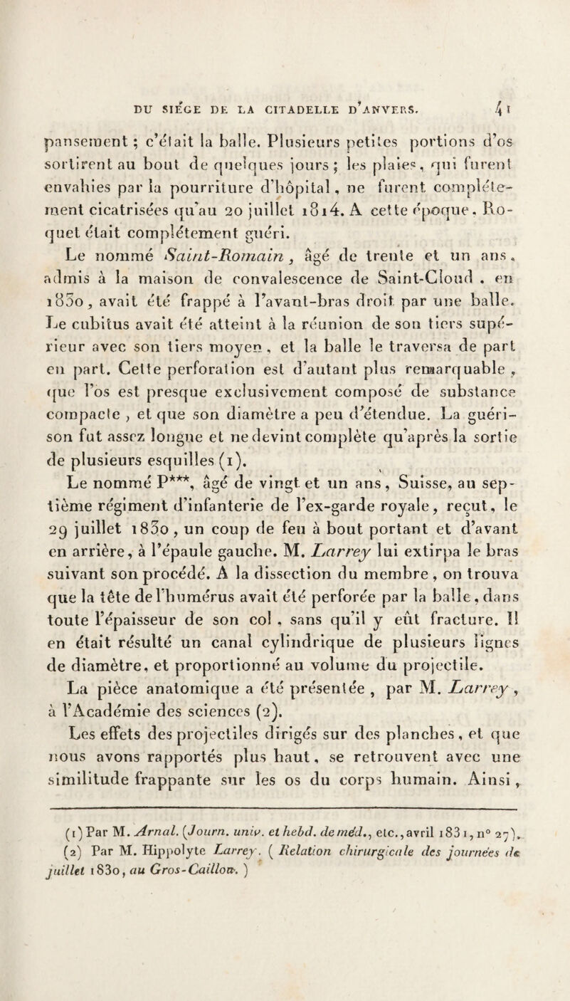pansement; c’éfait la balle. Plusieurs petites portions d’os sortirent au bout de quelques jours; les plaie®, qui furent envahies par la pourriture d’hôpital, ne furent complète¬ ment cicatrisées qu'au 20 juillet 1814. A cette époque. Pvo- quet était complètement guéri. <• Le nommé Saint-Romain, âgé de trente et un ans, admis à la maison de convalescence de Saint-Cloud . en i85o, avait été frappé à l’avant-bras droit par une balle. Le cubitus avait été atteint à la réunion de son tiers supé¬ rieur avec son tiers moyen, et la balle le traversa de part en part. Cette perforation est d’autant plus remarquable , que l'os est presque exclusivement composé de substance compacle , et que son diamètre a peu d’étendue. La guéri¬ son fut assez longue et ne devint complète qu’après la sortie de plusieurs esquilles (1). Le nommé P***, âgé de vingt et un ans, Suisse, au sep¬ tième régiment d'infanterie de l’ex-garde royale, reçut, le 29 juillet 185o , un coup de feu tà bout portant et d’avant en arrière, à l’épaule gauche. M. Larrey lui extirpa le bras suivant son procédé. A la dissection du membre , on trouva que la tête de l’humérus avait été perforée par la balle, dans toute l’épaisseur de son col , sans qu’il y eût fracture. 11 en était résulté un canal cylindrique de plusieurs lignes de diamètre, et proportionné au volume du projectile. La pièce anatomique a été présentée , par M. Larrey , à l’Académie des sciences (2). Les effets des projectiles dirigés sur des planches, et que nous avons rapportés plus haut, se retrouvent avec une similitude frappante sur les os du corps humain. Ainsi , (1) Par M. Arnal. ( Journ. univ. et hebd. dernéd., etc.,avril 183 17 n° 27), (2) Par M. Hippolyte Larrey. ( Relation chirurgicale des journées de juillet iS3o, au Gros-Caillot*. )