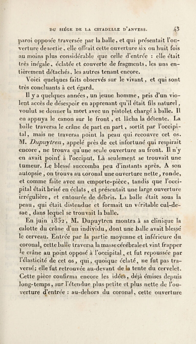paroi opposée traversée par la balle, et qui présentait l'ou¬ verture desortie, elle offrait cette ouverture six ou huit fois au moins plus considérable que ceile d’entrée : elle était très inégale, éclatée et couverte de fragments, les uns en¬ tièrement détachés, les autres tenant encore. Voici quelques faits observés sur le vivant, et qui sont très concluants à cet égard. Il y a quelques années , un jeune homme, pris d’un vio¬ lent accès de désespoir en apprenant qu’il était fils naturel, voulut se donner la mort avec un pistolet chargé à balle. Il en appuya le canon sur le front , et lâcha la détente. La balle traversa le crâne de part en part, sortit par l’occipi¬ tal , mais ne traversa point la peau qui recouvre cet os. M. Dupuytren, appelé près de cet infortuné qui respirait encore , ne trouva qu’une seule ouverture au front. Il n>y en avait point à l’occiput. Là seulement se trouvait une tumeur. Le blessé succomba peu d’instants après. A son autopsie , on trouva au coronal une ouverture nette , ronde, et comme faite avec un emporte-pièce, tandis que l’occi¬ pital était brisé en éclats , et présentait une large ouverture irrégulière, et entourée de débris. La balle était sous la peau, qui était distendue et formait un véritable cul-de- sac , dans lequel se trouvait la balle. En j uin i852 , M. Dupuytren montra à sa clinique la calotte du crâne d’un individu, dont une balle avait blessé le cerveau. Entrée par la partie moyenne et inférieure du coronal, cette balle traversa la masse cérébraleet vint frapper crâne au point opposé à l’occipital, et fut repoussée par l’élasticité de cet os, qui, quoique éclaté, ne fut pas tra¬ versé; elle fut retrouvée au-devant de la tente du cervelet. Cette pièce confirma encore les idées, déjà émises depuis long-temps, sur l’étendue plus petite et plus nette de l’ou¬ verture d’entrée : au-dehors du coronal, cette ouverture € '