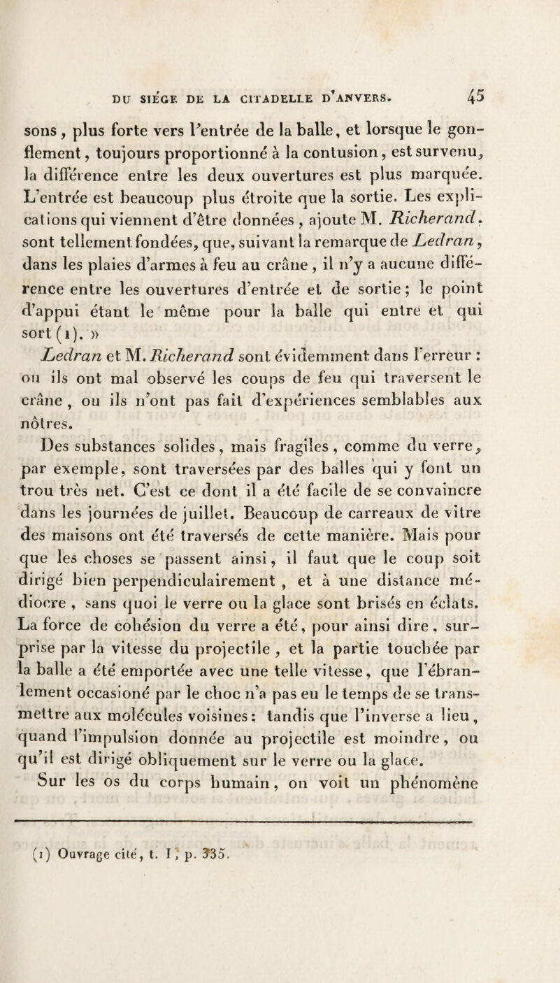 sons, plus forte vers Pentrée de la balle, et lorsque le gon¬ flement , toujours proportionné à la contusion, est survenu, la différence entre les deux ouvertures est plus marquée. L’entrée est beaucoup plus étroite que la sortie. Les expli¬ cations qui viennent d’être données , ajoute M. Richerand, sont tellement fondées, que, suivant la remarque de Ledran, dans les plaies d’armes à feu au crâne, il n’y a aucune diffé¬ rence entre les ouvertures d’entrée et de sortie ; le point d’appui étant le même pour la balle qui entre et qui sort (1). » Ledran et M. Richerand sont évidemment: dans l’erreur : ou ils ont mal observé les coups de feu qui traversent le crâne , ou ils n’ont pas fait d’expériences semblables aux nôtres. Des substances solides, mais fragiles, comme du verre, par exemple, sont traversées par des balles qui y font un trou très net. C’est ce dont il a été facile de se convaincre dans les journées de juillet. Beaucoup de carreaux de vitre des maisons ont été traversés de cette manière. Mais pour que les choses se passent ainsi, il faut que le coup soit dirigé bien perpendiculairement , et à une distance mé¬ diocre , sans quoi le verre ou la glace sont brisés en éclats. La force de cohésion du verre a été, pour ainsi dire, sur¬ prise par la vitesse du projectile , et la partie touchée par la balle a été emportée avec une telle vitesse, que l’ébran¬ lement occasioné par le choc n’a pas eu le temps de se trans¬ mettre aux molécules voisines: tandis que l’inverse a lieu, quand l’impulsion donnée au projectile est moindre, ou qu’il est dirigé obliquement sur le verre ou la glace. Sur les os du corps humain, on voit un phénomène (i) Ouvrage cilé, t. I p. Ï35.