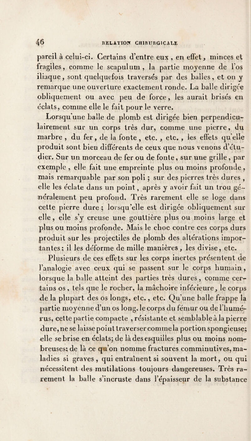 pareil à celui-ci. Certains d’entre eux , en effet , minces et fragiles, comme le scapulum , la partie moyenne de l’os iliaque, sont quelquefois traversés par des balles, et on y remarque une ouverture exactement ronde. La balle dirigée obliquement ou avec peu de force, les aurait brisés en éclats, comme elle le fait pour le verre. Lorsqu’une balle de plomb est dirigée bien perpendicu¬ lairement sur un corps très dur, comme une pierre, du marbre , du fer, de la fonte , etc. , etc. , ies effets qu elle produit sont bien différents de ceux que nous venons d’étu¬ dier. Sur un morceau de fer ou de fonte, sur une grille, par exemple , elle fait une empreinte plus ou moins profonde , mais remarquable par son poli ; sur des pierres très dures , elle les éclate dans un point, après y avoir fait un trou gé¬ néralement peu profond. Très rarement elle se loge dans cette pierre dure ; lorsqu’elle est dirigée obliquement sur elle , elle s’y creuse une gouttière plus ou moins large et plus ou moins profonde. Mais le choc contre ces corps durs produit sur les projectiles de plomb des altérations impor¬ tantes; il les déforme de mille manières, les divise, etc. Plusieurs de ces effets sur les corps inertes présentent de l’analogie avec ceux qui se passent sur le corps humain , lorsque la balle atteint des parties très dures, comme cer¬ tains os, tels que le rocher, la mâchoire inférieure, le corps de la plupart des os longs, etc., etc. Qu’une balle frappe la partie moyenne d’un os long, le corps du fémur ou de l’humé¬ rus, cette partie compacte , résistante et semblable à la pierre dure, ne se laisse point traversercommela portion spongieuse; elle se brise en éclats; de là des esquilles plus ou moins nom¬ breuses; de là ce qu’on nomme fractures comminutives, ma¬ ladies si graves , qui entraînent si souvent la mort, ou qui nécessitent des mutilations toujours dangereuses. Très ra¬ rement la balle s’incruste dans l’épaisseur de la substance
