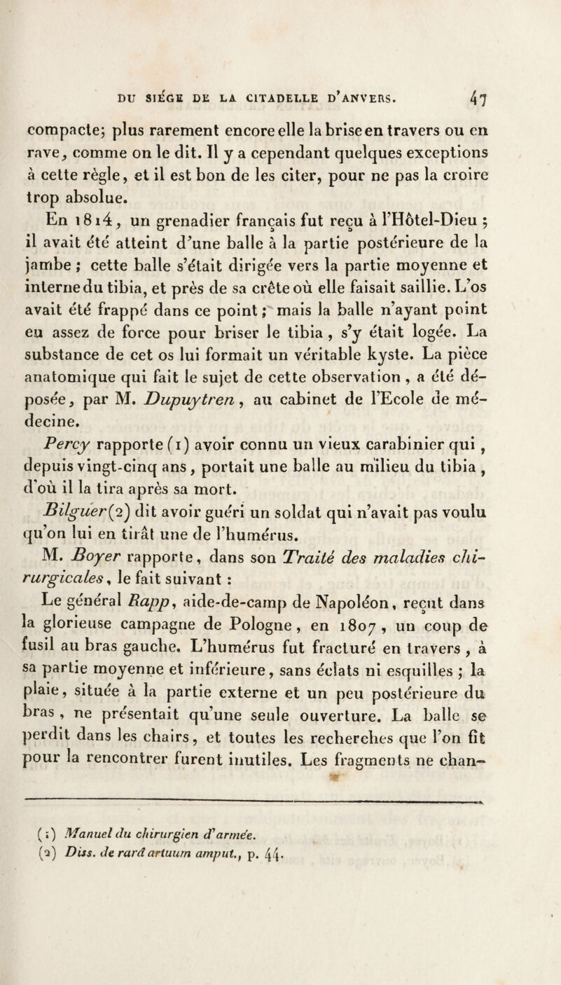 compacte; plus rarement encore elle la brise en travers ou en rave, comme on le dit. Il y a cependant quelques exceptions à cette règle, et il est bon de les citer, pour ne pas la croire trop absolue. En i8i4, un grenadier français fut reçu à l’Hôtel-Dieu ; il avait été atteint d’une balle à la partie postérieure de la jambe ; cette balle s’était dirigée vers la partie moyenne et interne du tibia, et près de sa crête où elle faisait saillie. L’os avait été frappé dans ce point ; mais la balle n’ayant point eu assez de force pour briser le tibia , s’y était logée. La substance de cet os lui formait un véritable kyste. La pièce anatomique qui fait le sujet de cette observation , a été dé¬ posée, par M. Dupuytren, au cabinet de l’Ecole de mé¬ decine. Percy rapporte (i) avoir connu un vieux carabinier qui , depuis vingt-cinq ans, portait une balle au milieu du tibia , d où il la tira après sa mort. Bilguer(2) dit avoir guéri un soldat qui n’avait pas voulu qu’on lui en tirât une de l’humérus. M. Boyer rapporte, dans son Traité des maladies chi¬ rurgicales, le fait suivant : Le général Rapp, aide-de-cainp de Napoléon, reçut dans la glorieuse campagne de Pologne, en 1807, un coup de fusil au bras gauche. L’humérus fut fracturé en travers , à sa partie moyenne et inférieure, sans éclats ni esquilles ; la plaie, située à la partie externe et un peu postérieure du bras , ne présentait qu’une seule ouverture. La balle se perdit dans les chairs, et toutes les recherches que l’on fît pour la rencontrer furent inutiles. Les fragments ne chan~ (;) Manuel du chirurgien d'armée. (a) Diss. de rard artuum amp ut. t p. 44-