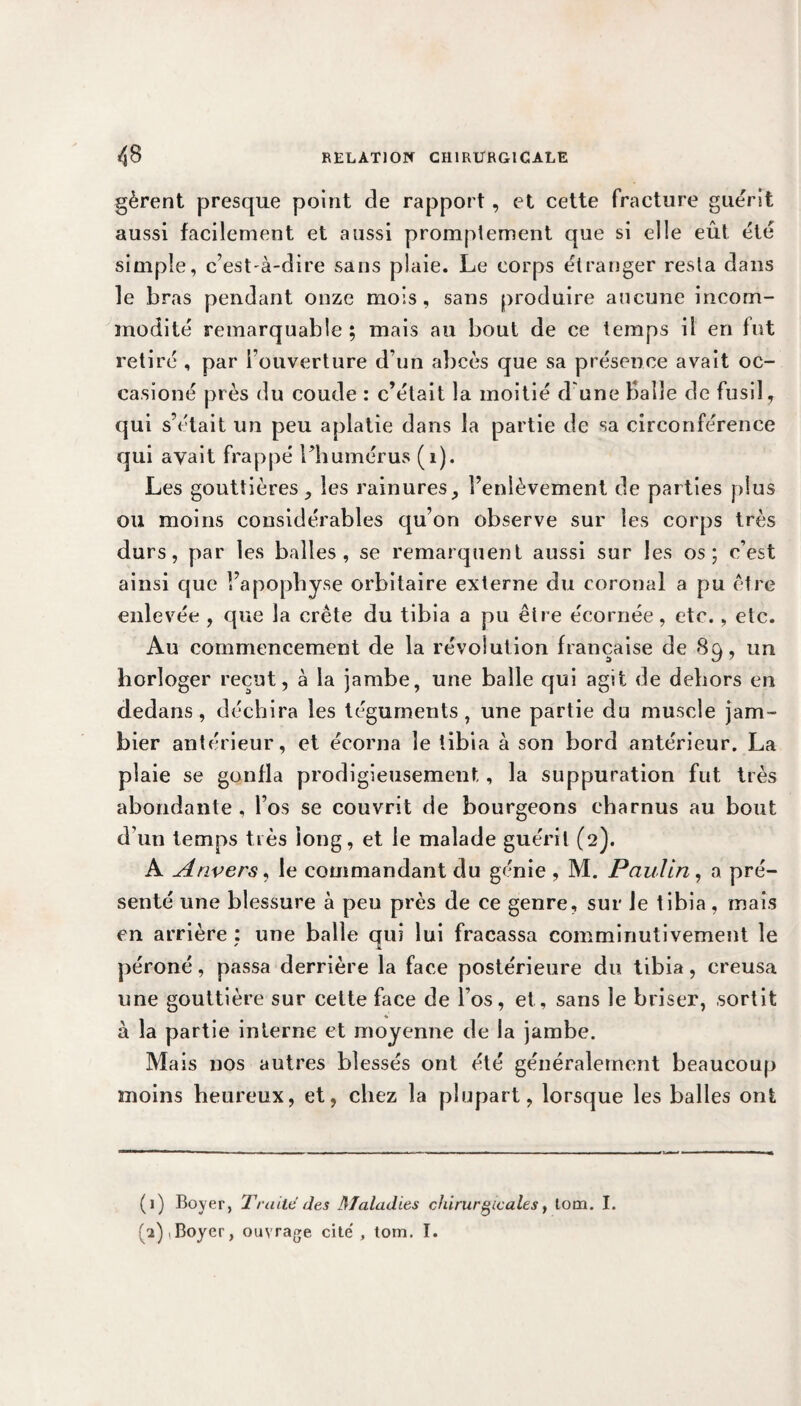 gèrent presque point de rapport, et cette fracture guérit aussi facilement et aussi promptement que si elle eût été simple, c’est-à-dire sans plaie. Le corps étranger resta dans le bras pendant onze mois, sans produire aucune incom¬ modité remarquable; mais au bout de ce temps il en fut retiré , par rouverture d’un abcès que sa présence avait oc- casioné près du coude : c’était la moitié d une Balle de fusil, qui s’était un peu aplatie dans la partie de sa circonférence qui avait frappé l’humérus (1). Les gouttières, les rainures, l’enlèvement de parties plus ou moins considérables qu’on observe sur les corps très durs, par les balles, se remarquent aussi sur les os; c’est ainsi que l’apophyse orbitaire externe du coronal a pu être enlevée , que la crête du tibia a pu être écornée, etc., etc. Au commencement de la révolution française de 89, un horloger reçut, à la jambe, une balle qui agit de dehors en dedans, déchira les téguments, une partie du muscle jam- bier antérieur, et écorna le tibia à son bord antérieur. La plaie se gonfla prodigieusement, la suppuration fut très abondante , l’os se couvrit de bourgeons charnus au bout d'un temps très long, et le malade guérit (2). A Anvers, le commandant du génie , M. Paulin, a pré¬ senté une blessure à peu près de ce genre, sur Je tibia, mais en arrière : une balle qui lui fracassa comminutivement le péroné, passa derrière la face postérieure du tibia, creusa une gouttière sur cette face de l’os, et, sans le briser, sortit à la partie interne et moyenne de la jambe. Mais nos autres blessés ont été généralement beaucoup moins heureux, et, chez la plupart, lorsque les balles ont (1) Boyer, Traite des Maladies chirurgicales, lom. I. 2),Boyer, ouvrage cite', tom. I.