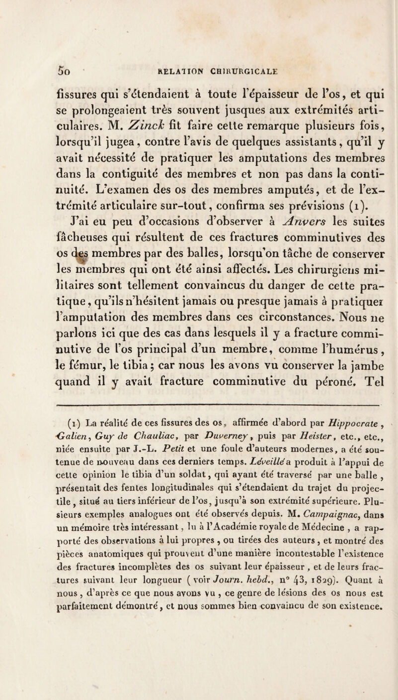 fissures qui s’étendaient à toute l’épaisseur de l’os, et qui se prolongeaient très souvent jusques aux extrémités arti¬ culaires. M. Zinclc fit faire celte remarque plusieurs fois, lorsqu’il jugea, contre l’avis de quelques assistants, qu’il y avait nécessité de pratiquer les amputations des membres dans la contiguité des membres et non pas dans la conti¬ nuité. L’examen des os des membres amputés, et de l’ex¬ trémité articulaire sur-tout, confirma ses prévisions (1). J’ai eu peu d’occasions d’observer à Anvers les suites fâcheuses qui résultent de ces fractures comminutives des os des membres par des balles, lorsqu’on tâche de conserver les membres qui ont été ainsi affectés. Les chirurgiens mi¬ litaires sont tellement convaincus du danger de cette pra¬ tique, qu’ils n’hésitent jamais ou presque jamais à pratiquer l’amputation des membres dans ces circonstances. Nous 11e parlons ici que des cas dans lesquels il y a fracture commi- nutive de l’os principal d’un membre, comme l’humérus, le fémur, le tibia ; car nous les avons vu conserver la jambe quand il y avait fracture comminutive du péroné. Tel (1) La réalité de ces fissures des os , affirmée d’abord par Hippocrate , Galien, Guy de Chauliac, par Duvernej, puis par Heister, etc., etc., niée ensuite par J.-L. Petit et une foule d’auteurs modernes, a été sou¬ tenue de nouveau dans ces derniers temps. Léveilléa produit à l'appui de cette opinion le tibia d’un soldat, qui ayant été traversé par une balle , présentait des fentes longitudinales qui s’étendaient du trajet du projec¬ tile , situé au tiers inférieur de l’os, jusqu’à son extrémité supérieure. Plu¬ sieurs exemples analogues ont été observés depuis. M. Campaignac, dans un mémoire très intéressant, lu à l’Académie royale de Médecine , a rap¬ porté des observations à lui propres , ou tirées des auteurs , et montré des pièces anatomiques qui prouvent d’une manière incontestable l’existence des fractures incomplètes des os suivant leur épaisseur , et de leurs frac¬ tures suivant leur longueur (voir Journ. hebd., n° 43, 1829). Quant à nous , d’après ce que nous avons vu , ce genre de lésions des os nous est parfaitement démontré, et nous sommes bien convaincu de son existence.