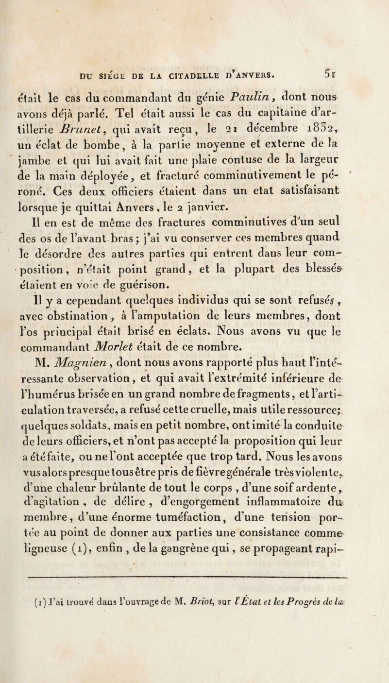 était le cas du commandant du génie Paulin, dont nous avons déjà parlé. Tel était aussi le cas du capitaine d’ar¬ tillerie Brunet, qui avait reçu, le 21 décembre i832, un éclat de bombe, à la partie moyenne et externe de la jambe et qui lui avait fait une plaie contuse de la largeur de la main déployée, et fracturé comminutivement le pé¬ roné. Ces deux officiers étaient dans un état satisfaisant lorsque je quittai Anvers, le 2 janvier. Il en est de même des fractures comminutives d'un seul des os de l’avant bras ; j’ai vu conserver ces membres quand le désordre des autres parties qui entrent dans leur com¬ position, n’était point grand, et la plupart des blessés étaient en voie de guérison. Il y a cependant quelques individus qui se sont refusés , avec obstination, à l’amputation de leurs membres, dont l’os principal était brisé en éclats. Nous avons vu que le commandant Morlet était de ce nombre. M. Magnien , dont nous avons rapporté plus haut l’inté¬ ressante observation , et qui avait l’extrémité inférieure de l’humérus brisée en un grand nombre de fragments, etl’arti- eulation traversée, a refusé cette cruelle, mais utile ressource; quelques soldats, mais en petit nombre, ont imité la conduite de leurs officiers, et n’ont pas accepté la proposition qui leur a étéfaite, ou ne l’ont acceptée que trop tard. Nous les avons vus alors presque tous être pris de fièvre générale très violente, d’une chaleur brûlante de tout le corps , d’une soif ardente, d’agitation, de délire , d’engorgement inflammatoire du membre , d’une énorme tuméfaction, d’une tension por¬ tée au point de donner aux parties une consistance comme ligneuse (1), enfin , de la gangrène qui, se propageant rapi- (1) J’ai trouvé dans l’ouvrage de M. Briot, sur t État et les Progrès delà.