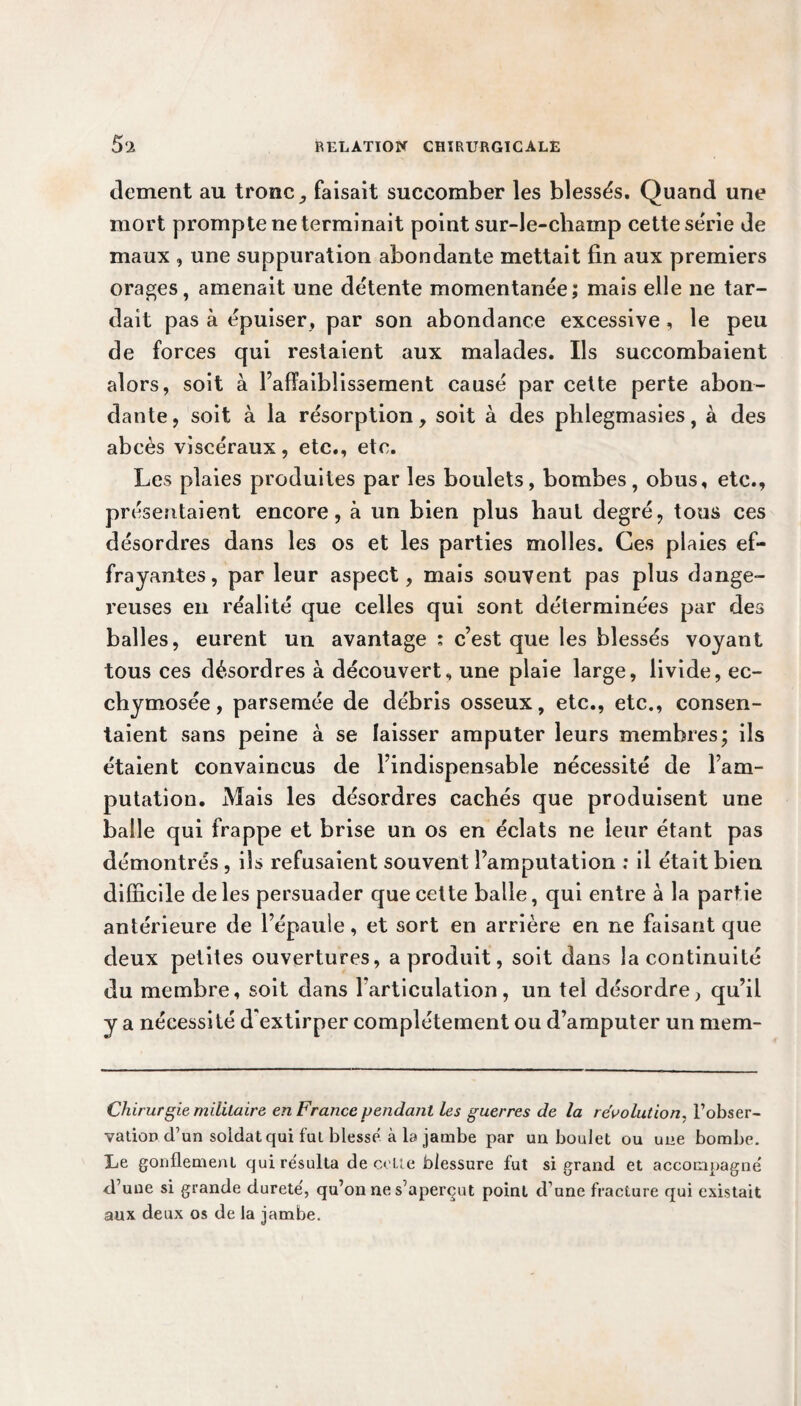 dement au tronc, faisait succomber les blessés. Quand une mort prompte ne terminait point sur-le-champ cette série de maux , une suppuration abondante mettait fin aux premiers orages, amenait une détente momentanée; mais elle ne tar¬ dait pas à épuiser, par son abondance excessive, le peu de forces qui restaient aux malades. Ils succombaient alors, soit à l’affaiblissement causé par cette perte abon¬ dante, soit à la résorption, soit à des phlegmasies, à des abcès viscéraux, etc., etc. Les plaies produites par les boulets, bombes, obus, etc., présentaient encore, à un bien plus haut degré, tous ces désordres dans les os et les parties molles. Ces plaies ef¬ frayantes, par leur aspect, mais souvent pas plus dange¬ reuses en réalité que celles qui sont déterminées par des balles, eurent un avantage : c’est que les blessés voyant tous ces désordres à découvert, une plaie large, livide, ec- chymosée, parsemée de débris osseux, etc., etc., consen¬ taient sans peine à se laisser amputer leurs membres; ils étaient convaincus de l’indispensable nécessité de l’am¬ putation. Mais les désordres cachés que produisent une balle qui frappe et brise un os en éclats ne leur étant pas démontrés , ils refusaient souvent l’amputation : il était bien difficile de les persuader que cette balle, qui entre à la partie antérieure de l’épaule, et sort en arrière en ne faisant que deux petites ouvertures, a produit, soit dans la continuité du membre, soit dans rarticulation, un tel désordre, qu’il y a nécessité d'extirper complètement ou d’amputer un mem- Chirurgie militaire en France pendant les guerres de la révolution, l’obser¬ vation d’un soldat qui fut blesse, à la jambe par un boulet ou une bombe. Le gonflement qui résulta de cette blessure fut si grand et accompagné d’une si grande dureté, qu’on ne s’aperçut point d’une fracture qui existait aux deux os de la jambe.