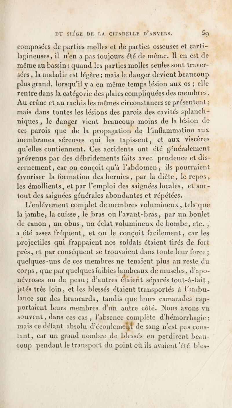 composées de parties molles et de parties osseuses et carti¬ lagineuses, il n’en a pas toujours été de même. Il en est de même au bassin : quand les parties molles seules sont traver¬ sées , la maladie est légère; mais le danger devient beaucoup plus grand, lorsqu’il y a en même temps lésion aux os ; elle rentre dans la catégorie des plaies compliquées des membres. Au crâne et au rachis les mêmes circonstances se présentent ; mais dans toutes les lésions des parois des cavités splanch¬ niques , le danger vient beaucoup moins de la lésion de ces parois que de la propagation de rinflammation aux membranes séreuses qui les tapissent, et aux viscères qu’elles contiennent. Ces accidents ont été généralement prévenus par des débridements faits avec prudence et dis¬ cernement, car on conçoit qu’à l’abdomen , ils pourraient favoriser la formation des hernies, par la diète, le repos, les émollients, et par l’emploi des saignées locales, et sur¬ tout des saignées générales abondantes et répétées. L'enlèvement complet de membres volumineux, tels que la jambe, la cuisse , le bras ou l’avant-bras , par un boulet de canon , un obus, un éclat volumineux de bombe, etc. , a été assez fréquent, et on le conçoit facilement, car les projectiles qui frappaient nos soldats étaient tirés de fort près, et par conséquent se trouvaient dans toute leur force ; quelques-uns de ces membres ne tenaient plus au reste du corps , que par quelques faibles lambeaux de muscles, d’apo¬ névroses ou de peau ; d’autres étaient séparés tout-à-fait, jetés très loin, et les blessés étaient transportés à l’ambu¬ lance sur des brancards, tandis que leurs camarades rap¬ portaient leurs membres d’un autre côté. Nous avons vu souvent, dans ces cas , l’absence complète d’hémorrhagie; mais ce défaut absolu d’écoulement de sang n’est pas cons¬ tant, car un grand nombre de blessés en perdirent beau¬ coup pendant le transport du point où ils avaient 'été blés-