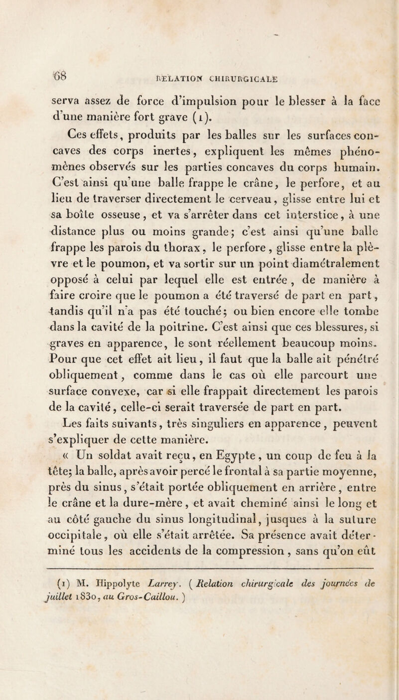 serva assez de force d’impulsion pour le blesser à la face d’une manière fort grave (i). Ces effets, produits par les balles sur les surfaces con¬ caves des corps inertes, expliquent les mêmes phéno¬ mènes observés sur les parties concaves du corps humain. C’est ainsi qu’une balle frappe le crâne, le perfore, et au lieu de traverser directement le cerveau, glisse entre lui et sa boîte osseuse , et va s’arrêter dans cet interstice, à une distance plus ou moins grande; c’est ainsi qu’une balle frappe les parois du thorax, le perfore , glisse entre la plè¬ vre et le poumon, et va sortir sur un point diamétralement opposé à celui par lequel elle est entrée , de manière à faire croire que le poumon a été traversé de part en part, tandis qu’il n'a pas été touché; ou bien encore elle tombe dans la cavité de la poitrine. C’est ainsi que ces blessures, si graves en apparence, le sont réellement beaucoup moins. Pour que cet effet ait lieu, il faut que la balle ait pénétré obliquement, comme dans le cas où elle parcourt une surface convexe, car si elle frappait directement les parois de la cavité, celle-ci serait traversée de part en part. Les faits suivants , très singuliers en apparence , peuvent s’expliquer de cette manière. « Un soldat avait reçu, en Egypte , un coup de feu à la tête; la balle, après avoir percé le frontal à sa partie moyenne, près du sinus, s’était portée obliquement en arrière, entre 3e crâne et la dure-mère, et avait cheminé ainsi le long et au côté gauche du sinus longitudinal, jusques à la suture occipitale, où elle s’était arrêtée. Sa présence avait déter¬ miné tous les accidents de la compression , sans qu’on eût (i) M. Hippolyte Larrey. ( Relation chirurgicale des journées de juillet iS3o, au Gros-Caillou. )