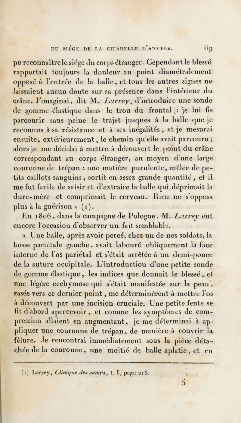 pu rcconnaitrele siège du corps étranger. Cependant le blessé rapportait toujours la douleur au point diamétralement opposé à l’entrée de la balle, et tous les autres signes ne laissaient aucun doute sur sa présence dans l’intérieur du crâne. J’imaginai, dit M. Larrey, d’introduire une sonde de gomme élastique dans le trou du frontal je lui fis parcourir sans peine le trajet jusques à la balle que je reconnus à sa résistance et à ses inégalités, et je mesurai ensuite, extérieurement, le chemin qu elle avait parcouru ; alors je me décidai à mettre à découvert le point du crâne correspondant au corps étranger, au moyen d’une large couronne de trépan : une matière purulente, mêlée de pe¬ tits caillots sanguins, sortit en assez grande quantité, et il me fut facile de saisir et d’extraire la balle qui déprimait la dure-mère et comprimait le cerveau. Rien ne s'opposa plus à la guérison » (1). En 1806, dans la campagne de Pologne, M. Larrey eut encore l'occasion d’observer un fait semblable. « Une balle, après avoir percé, chez un de nos soldats, la bosse pariétale gauche, avait labouré obliquement la face interne de Fos pariétal et s’était arrêtée à un demi-pouce de la suture occipitale. L’introduction d’une petite sonde de gomme élastique, les indices que donnait le blessé, et une légère ecchymose qui s’était manifestée sur la peau, rasée vers ce dernier point, me déterminèrent à mettre l’os à découvert par une incision cruciale. Une petite fente se fit d abord apercevoir , et comme les symptômes de com¬ pression allaient en augmentant, je me déterminai à ap¬ pliquer une couronne de trépan, de manière à couvrir la fêlure. Je rencontrai immédiatement sous la pièce déta¬ chée de la couronne, une moitié de balle aplatie, et en