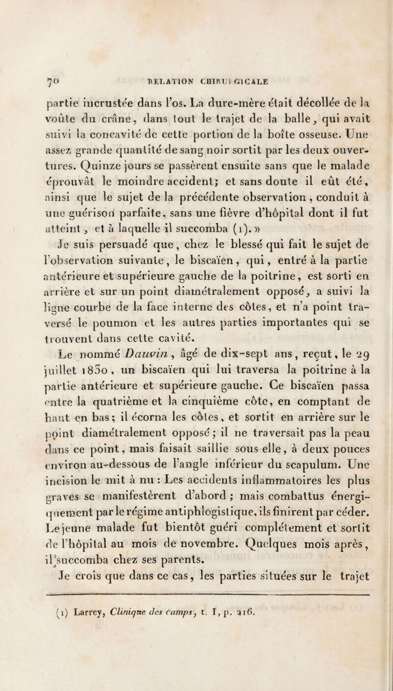 partie incrustée dans l’os. La dure-mère était décollée de la voûte du crâne, dans tout le trajet de la balle, qui avait suivi la concavité de cette portion de la boîte osseuse. Une assez grande quantité de sang noir sortit par les deux ouver¬ tures. Quinze jours se passèrent ensuite sans que le malade éprouvât le moindre accident ; et sans doute il eût été, ainsi que le sujet de la précédente observation , conduit à une guérison parfaite, sans une fièvre d’hôpital dont il fut atteint, et à laquelle il succomba (1). » Je suis persuadé que, chez le blessé qui fait le sujet de l’observation suivante, le biscaïen, qui, entré à la partie antérieure et supérieure gauche de la poitrine, est sorti en arrière et sur un point diamétralement opposé, a suivi la ligne courbe de la face interne des côtes, et n’a point tra¬ versé le poumon et les autres parties importantes qui se trouvent dans cette cavité. Le nommé Dauvin , âgé de dix~sept ans, reçut, le 29 juillet i85o, un biscaïen qui lui traversa la poitrine à la partie antérieure et supérieure gauche. Ce biscaïen passa entre la quatrième et la cinquième côte, en comptant de haut en bas; il écorna les cèles, et sortit en arrière sur le point diamétralement opposé; il 11e traversait pas la peau dans ce point, mais faisait saillie sous elle, à deux pouces environ au-dessous de l’angle inférieur du scapulum. Une incision le mit à nu : Les accidents inflammatoires les plus graves se manifestèrent d’abord ; mais combattus énergi¬ quement par le régime antiphlogistique, ils finirent par céder. Lejeune malade fut bientôt guéri complètement et sortit de l’hôpital au mois de novembre. Quelques mois après, il'succomba chez ses parents. Je crois que dans ce cas, les parties situées sur le trajet