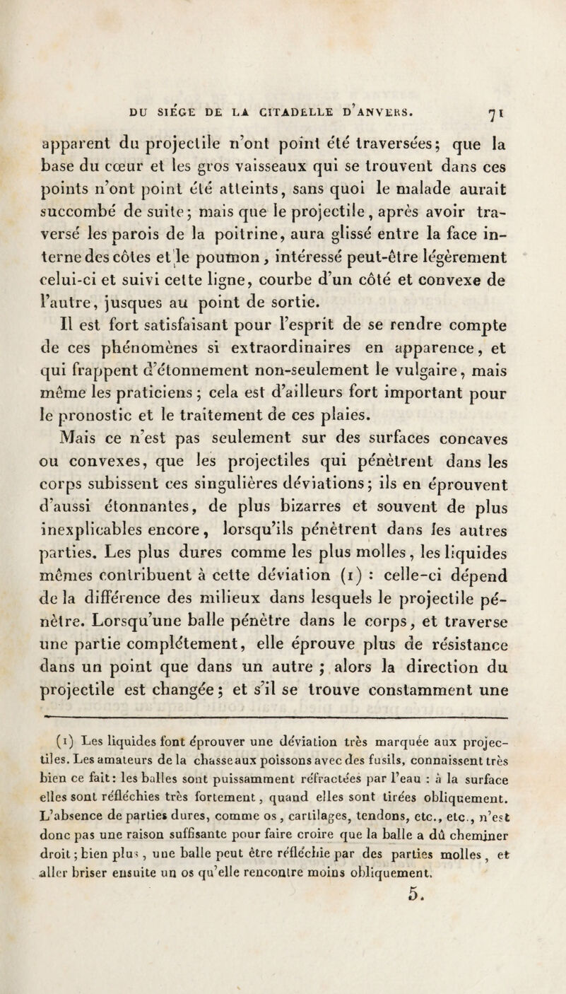 apparent du projectile n’ont point été traversées; que la base du cœur et les gros vaisseaux qui se trouvent dans ces points n’ont point été atteints, sans quoi le malade aurait succombé de suite; mais que le projectile , après avoir tra¬ versé les parois de la poitrine, aura glissé entre la face in¬ terne des côtes et le poumon, intéressé peut-être légèrement celui-ci et suivi cette ligne, courbe d’un côté et convexe de l’autre, jusques au point de sortie. Il est fort satisfaisant pour l’esprit de se rendre compte de ces phénomènes si extraordinaires en apparence, et qui frappent d’étonnement non-seulement le vulgaire, mais même les praticiens ; cela est d’ailleurs fort important pour le pronostic et le traitement de ces plaies. Mais ce n'est pas seulement sur des surfaces concaves ou convexes, que les projectiles qui pénètrent dans les corps subissent ces singulières déviations; ils en éprouvent d’aussi étonnantes, de plus bizarres et souvent de plus inexplicables encore, lorsqu’ils pénètrent dans les autres parties. Les plus dures comme les plus molles, les liquides mêmes contribuent à cette déviation (i) : celle-ci dépend de la différence des milieux dans lesquels le projectile pé¬ nètre. Lorsqu’une balle pénètre dans le corps, et traverse une partie complètement, elle éprouve plus de résistance dans un point que dans un autre ; alors la direction du projectile est changée ; et s’il se trouve constamment une (1) Les liquides font éprouver une déviation très marquée aux projec¬ tiles. Les amateurs delà chasseaux poissons avec des fusils, connaissent très bien ce fait: les balles sont puissamment réfractées par l’eau : à la surface elles sont réfléchies très fortement, quand elles sont tirées obliquement. L’absence de parties dures, comme os , cartilages, tendons, etc., etc., n’est donc pas une raison suffisante pour faire croire que la balle a dû cheminer droit ; bien plus, une balle peut être réfléchie par des parties molles , et aller briser ensuite un os qu’elle rencontre moins obliquement. 5.