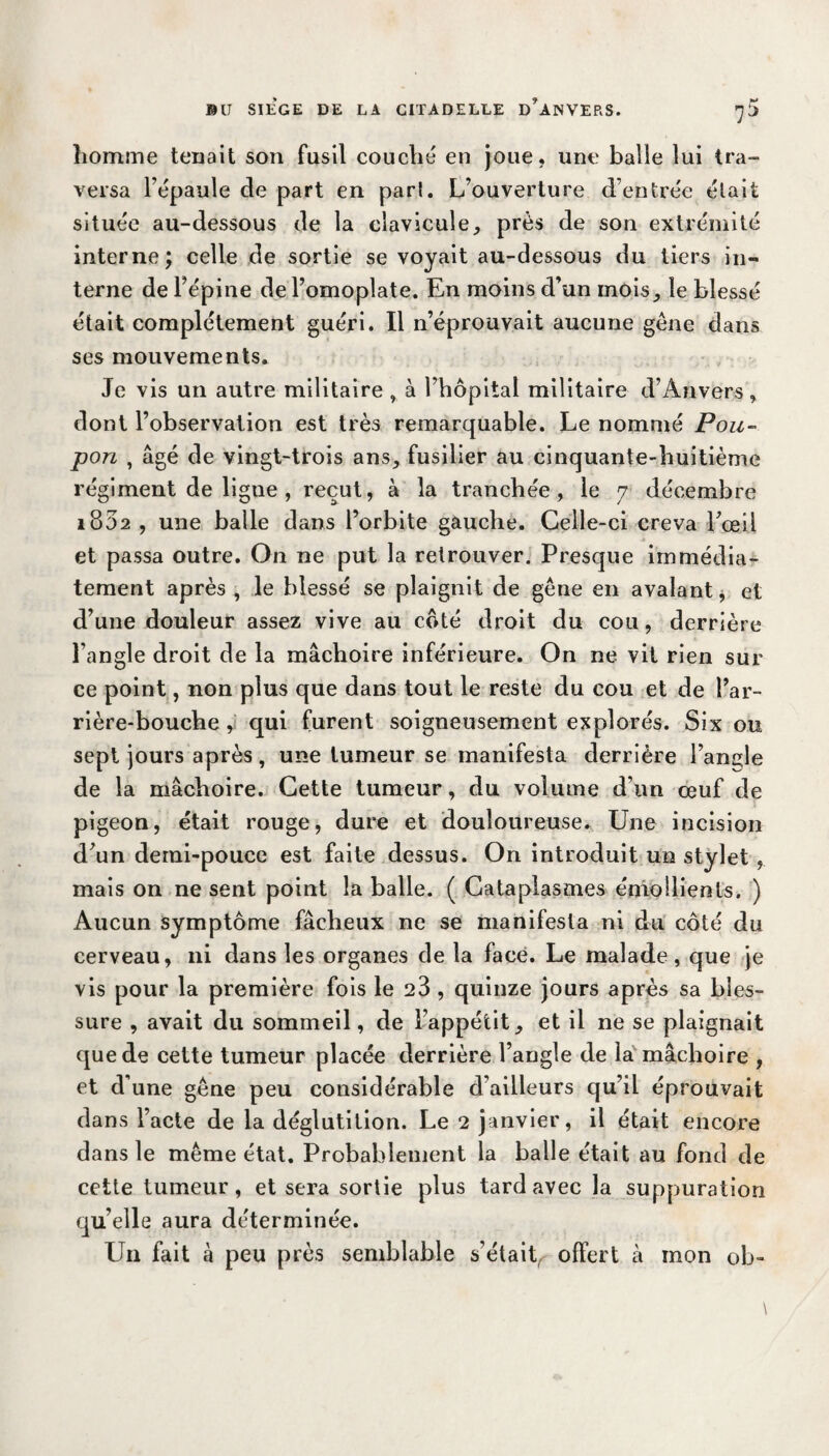 homme tenait son fusil couché en joue, une balle lui tra¬ versa Ft'paule de part en pari. L’ouverture d’entrée était située au-dessous de la clavicule, près de son extrémité interne; celle de sortie se voyait au-dessous du tiers in¬ terne de l’épine de l’omoplate. En moins d’un mois, le blessé était complètement guéri. Il n’éprouvait aucune gêne dans ses mouvements. Je vis un autre militaire , à l’hôpital militaire d’Anvers , dont l’observation est très remarquable. Le nommé Pou¬ pon , âgé de vingt-trois ans, fusilier au cinquante-huitième régiment de ligne , reçut, à la tranchée, le 7 décembre 1802 , une balle dans l’orbite gauche. Celle-ci creva l’œil et passa outre. On ne put la retrouver. Presque immédia¬ tement après , le blessé se plaignit de gêne en avalant, et d’une douleur assez vive au côté droit du cou, derrière l’angle droit de la mâchoire inférieure. On ne vit rien sur ce point, non plus que dans tout le reste du cou et de l’ar¬ rière-bouche , qui furent soigneusement explorés. Six ou sept jours après, une tumeur se manifesta derrière l’angle de la mâchoire. Cette tumeur, du volume d’un œuf de pigeon, était rouge, dure et douloureuse. Une incision d’un demi-pouce est faite dessus. On introduit un stylet , mais on ne sent point la balle. ( Cataplasmes émollients. ) Aucun symptôme fâcheux ne se manifesta ni du côté du cerveau, ni dans les organes de la face. Le malade, que je vis pour la première fois le 23 , quinze jours après sa bles¬ sure , avait du sommeil, de l’appétit, et il ne se plaignait que de cette tumeur placée derrière l’angle de la mâchoire , et d’une gêne peu considérable d’ailleurs qu’il éprouvait dans l’acte de la déglutition. Le 2 janvier, il était encore dans le même état. Probablement la balle était au fond de cette tumeur, et sera sortie plus tard avec la suppuration qu’elle aura déterminée. Un fait à peu près semblable s’étaitr offert à mon ob-