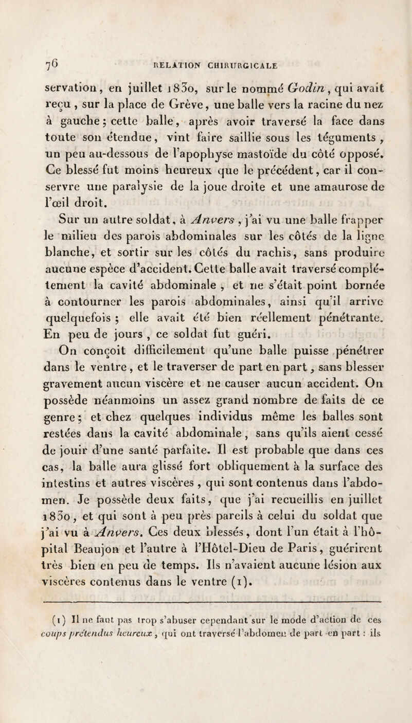 servation, en juillet j83o, sur le nommé G-oclin , qui avait reçu , sur la place de Grève, une balle vers la racine du nez à gauche ; celte balle , après avoir traversé la face dans toute son étendue, vint faire saillie sous les téguments, un peu au-dessous de l’apophyse mastoïde du côté opposé. Ce blessé fut moins heureux que le précédent, car il con- servre une paralysie de la joue droite et une amaurose de l’œil droit. Sur un autre soldat, à Anvers , j'ai vu une balle frapper le milieu des parois abdominales sur les côtés de la ligne blanche, et sortir sur les côtés du rachis, sans produire aucune espèce d’accident. Cette balle avait traversé complè¬ tement la cavité abdominale , et ne s’était point bornée à contourner les parois abdominales, ainsi qu il arrive quelquefois ; elle avait été bien réellement pénétrante. En peu de jours , ce soldat fut guéri. On conçoit difficilement qu’une balle puisse pénétrer dans le ventre , et le traverser de part en part, sans blesser gravement aucun viscère et ne causer aucun accident. On possède néanmoins un assez grand nombre de faits de ce genre ; et chez quelques individus meme les balles sont restées dans la cavité abdominale , sans qu’ils aient cessé de jouir d’une santé parfaite. Il est probable que dans ces cas, la balle aura glissé fort obliquement à la surface des intestins et autres viscères , qui sont contenus dans l’abdo¬ men. Je possède deux faits, que j’ai recueillis en juillet i83o, et qui sont à peu près pareils à celui du soldat que j’ai vu à Anvers, Ces deux blessés, dont l’un était à l’hô¬ pital Beaujon et l’autre à l’Hôtel-Dieu de Paris, guérirent très bien en peu de temps. Ils n’avaient aucune lésion aux viscères contenus dans le ventre (i). (i) Il ne faut pas trop s’abuser cependant sur le mode d’action de ces coups prétendus heureux , qui ont traverse' l’abdomen de part en part : ils