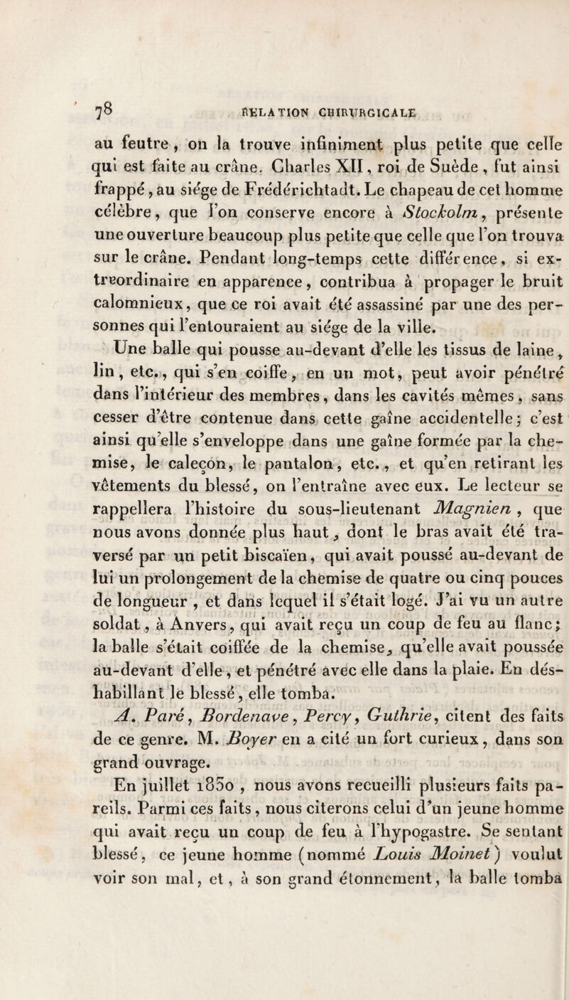 au feutre , on la trouve infiniment plus petite que celle qui est faite au crâne. Charles XII, roi de Suède , fut ainsi frappé , au siège de Frédérichtadt. Le chapeau de cet homme célèbre, que Ion conserve encore à Stockolm, présente une ouverture beaucoup plus petite que celle que Ton trouva sur le crâne. Pendant long-temps cette différence, si ex¬ traordinaire en apparence, contribua à propager le bruit calomnieux, que ce roi avait été assassiné par une des per¬ sonnes qui l’entouraient au siège de la ville. Une balle qui pousse au-devant d’elle les tissus de laine y lin, etc., qui s’en coiffe, en un mot, peut avoir pénétré dans l’intérieur des membres, dans les cavités memes , sans cesser d’être contenue dans cette gaîne accidentelle; c’est ainsi qu elle s’enveloppe dans une gaîne formée par la che¬ mise, le caleçon, le pantalon, etc., et qu’en retirant les vêtements du blessé, on l’entraîne avec eux. Le lecteur se rappellera l’histoire du sous-lieutenant JVLagnien , que nous avons donnée plus haut, dont le bras avait été tra¬ versé par un petit biscaïen, qui avait poussé au-devant de lui un prolongement de la chemise de quatre ou cinq pouces de longueur , et dans lequel il s’était logé. J’ai vu un autre soldat, à Anvers, qui avait reçu un coup de feu au flanc; la balle s’était coiffée de la chemise, qu’elle avait poussée au-devant d’elle , et pénétré avec elle dans la plaie. En dés¬ habillant le blessé, elle tomba. A. Paré, Bordenave, Percy, Guthrie, citent des faits de ce genre. M. Boyer en a cité un fort curieux, dans son grand ouvrage. En juillet iS5o , nous avons recueilli plusieurs faits pa¬ reils. Parmi ces faits, nous citerons celui d’un jeune homme qui avait reçu un coup de feu à Fhypogastre. Se sentant blessé, ce jeune homme (nommé Bouis JPloinet') voulut voir son mal, et, à son grand étonnement, la balle tomba