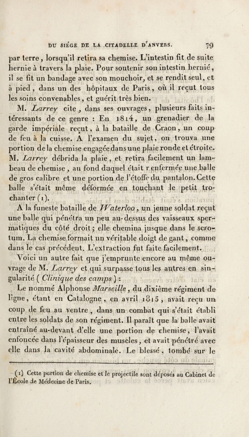 par terre, lorsqu’il retira sa chemise. L’intestin fit cle suite hernie à travers la plaie. Pour soutenir son intestin hernié, il se fit un bandage avec son mouchoir, et se rendit seul, et à pied , dans un des hôpitaux de Paris , où il reçut tous les soins convenables , et guérit très bien. M. Larrey cite, dans ses ouvrages, plusieurs faits in¬ téressants de ce genre : En i8i4, un grenadier de la garde impériale reçut, à la bataille de Craon, un coup de feu à la cuisse. A l’examen du sujet, on trouva une portion delà chemise engagée dans une plaie ronde et étroite. M. Larrey débrida la plaie , et retira facilement un lam¬ beau de chemise , au fond duquel était r enfermée une balle de gros calibre et une portion de l’étoffe du pantalon. Cette balle s’était meme déformée en touchant le petit tro- chanter (i). A la funeste bataille de FLaterloo, un jeune soldat reçut une balle qui pénétra un peu au-dessus des vaisseaux sper¬ matiques du côté droit ; elle chemina jusque dans le scro¬ tum. La chemise formait un véritable doigt de gant, comme dans le cas précédent. L’extraction fut faite facilement. Voici un autre fait que j’emprunte encore au même ou¬ vrage de M. Larrey et qui surpasse tous les autres en sin¬ gularité ( Clinique des camps ) : Le nommé Alphonse Marseille, du dixième régiment de ligne, étant en Catalogne, en avril i8i5, avait reçu un coup île feu au ventre , dans un combat qui s’était établi entre les soldats de son régiment. Il paraît que la balle avait entraîné au-devant d’elle une portion de chemise, l’avait enfoncée dans 1 épaisseur des muscles, et avait pénétré avec elle dans la cavité abdominale. Le blessé , tombé sur le (0 Cette portion de chemise et le projectile sont déposes au Cabinet de l’École de Médecine de Paris.