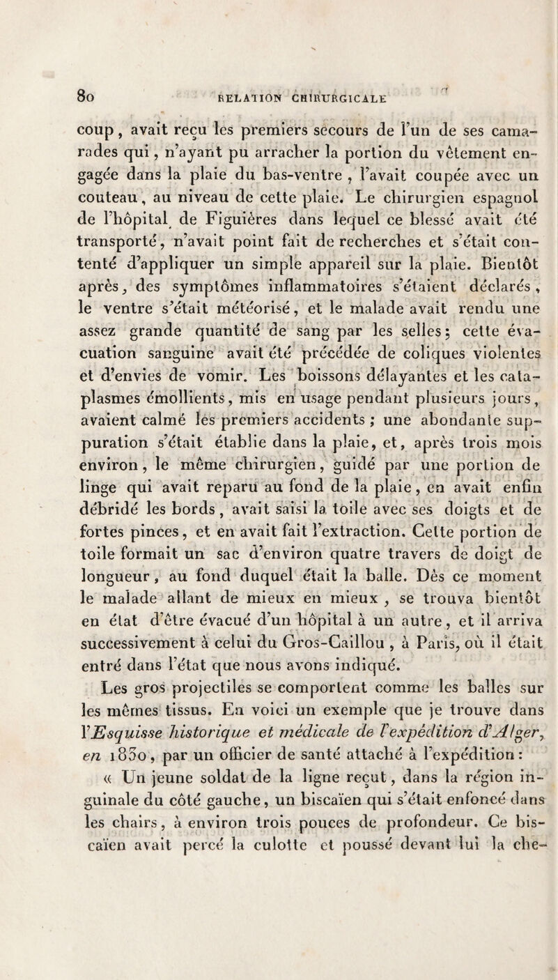 coup, avait reçu les premiers secours de Fun de ses cama¬ rades qui, n’ayant pu arracher la portion du vêtement en¬ gagée dans la plaie du bas-ventre , l’avait coupée avec un couteau, au niveau de cette plaie. Le chirurgien espagnol de l’hôpital de Figuières dans lequel ce blessé avait été transporté, n’avait point fait de recherches et s’était con¬ tenté d’appliquer un simple appareil sur la plaie. Bientôt après, des symptômes inflammatoires s’étaient déclarés, le ventre s’était météorisé, et le malade avait rendu une assez grande quantité de sang par les selles, cette éva¬ cuation sanguine avait été précédée de coliques violentes et d’envies de vomir. Les boissons délayantes et les cata¬ plasmes émollients, mis en usage pendant plusieurs jours, avaient calmé les premiers accidents ; une abondante sup¬ puration s’était établie dans la plaie, et, après trois mois environ, le même chirurgien, guidé par une portion de linge qui avait reparu au fond de la plaie , en avait enfla débridé les bords , avait saisi la toile avec ses doigts et de fortes pinces, et en avait fait l’extraction. Celte portion de toile formait un sac d’environ quatre travers de doigt de longueur, au fond duquel était la balle. Dès ce moment le malade allant de mieux en mieux , se trouva bientôt en état d’être évacué d’un hôpital à un autre, et il arriva successivement à celui du Gros-Caillou , à Paris, où il était entré dans l’état que nous avons indiqué. Les gros projectiles se comportent comme les balles sur les mêmes tissus. En voici un exemple que je trouve dans Y Esquisse historique et médicale de T expédition dAlger, en 1800, par un officier de santé attaché à l’expédition: « Un jeune soldat de la ligne reçut, dans la région in¬ guinale du côté gauche, un biscaïen qui s’était enfoncé dans les chairs, à environ trois pouces de profondeur. Ce bis¬ caïen avait percé la culotte et poussé devant lui la che-