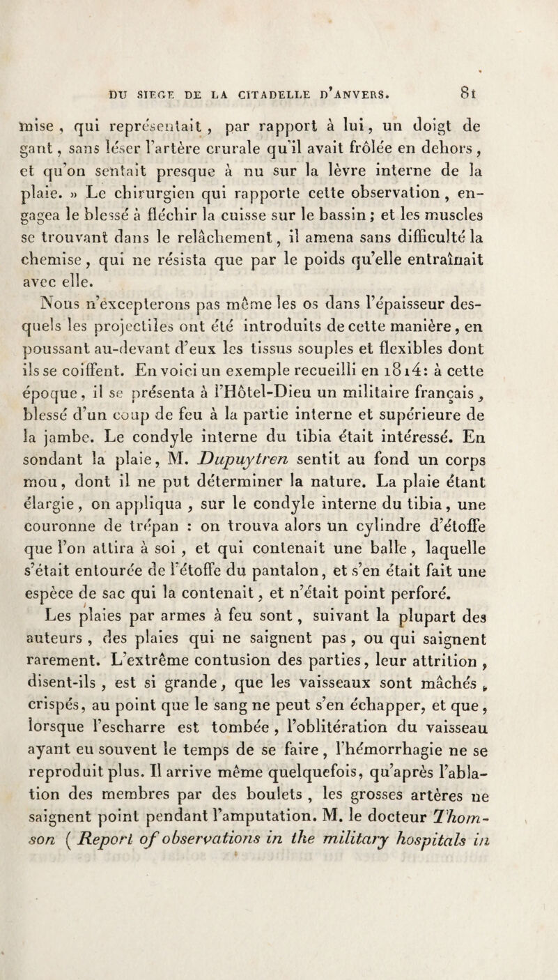 mise, qui représentait, par rapport à lui, un doigt de gant, sans léser l’artère crurale qu’il avait frôlée en dehors, et qu'on sentait presque à nu sur la lèvre interne de la plaie. » Le chirurgien qui rapporte cette observation , en¬ gagea le blessé à fléchir la cuisse sur le bassin; et les muscles se trouvant dans le relâchement, il amena sans difficulté la chemise, qui ne résista que par le poids quelle entraînait avec elle. Nous n’excepterons pas meme les os dans l’épaisseur des¬ quels les projectiles ont été introduits de cette manière, en poussant au-devant d’eux les tissus souples et flexibles dont ils se coiffent. En voici un exemple recueilli en i8i4: à cette époque, il se présenta à FHôtel-Dieu un militaire français, blessé d'un coup de feu à la partie interne et supérieure de la jambe. Le condyle interne du tibia était intéressé. En sondant la plaie, M. Dupuytren sentit au fond un corps mou, dont il ne put déterminer la nature. La plaie étant élargie, on appliqua , sur le condyle interne du tibia, une couronne de trépan : on trouva alors un cylindre d’étoffe que l’on attira à soi , et qui contenait une balle , laquelle s’était entourée de l’étoffe du pantalon, et s’en était fait une espèce de sac qui la contenait, et n’était point perforé. Les plaies par armes à feu sont, suivant la plupart des auteurs , des plaies qui ne saignent pas , ou qui saignent rarement. L’extrême contusion des parties, leur attrition , disent-ils , est si grande, que les vaisseaux sont mâchés * crispés, au point que le sang ne peut s’en échapper, et que , lorsque l’escharre est tombée , l’oblitération du vaisseau ayant eu souvent le temps de se faire, l’hémorrhagie ne se reproduit plus. Il arrive même quelquefois, qu’après l’abla¬ tion des membres par des boulets , les grosses artères ne saignent point pendant l’amputation. M. le docteur Thom¬ son ( Report of observations in tke military hospitals in