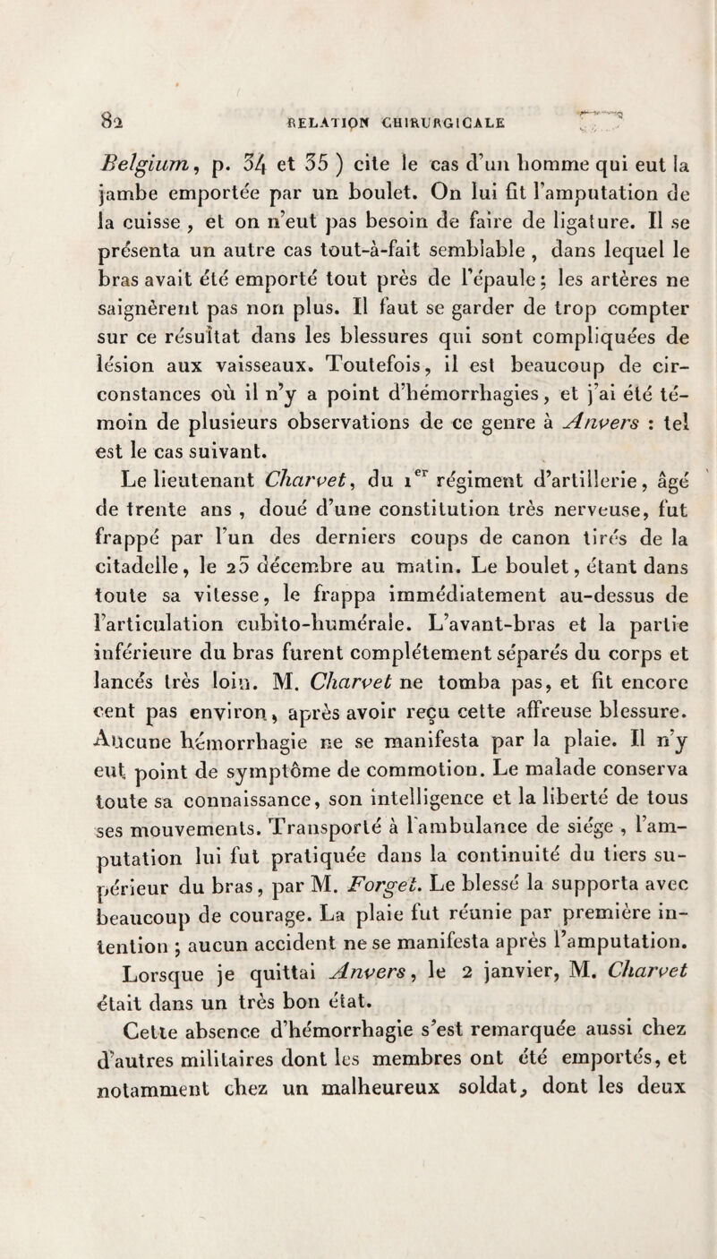 8a Belgium, p. 54 et 35 ) cite le cas d’un homme qui eut la jambe emportée par un boulet. On lui fit l’amputation de la cuisse , et on n’eut pas besoin de faire de ligature. Il se présenta un autre cas tout-à-fait semblable , dans lequel le bras avait été emporté tout près de l’épaule; les artères ne saignèrent pas non plus. Il faut se garder de trop compter sur ce résultat dans les blessures qui sont compliquées de lésion aux vaisseaux. Toutefois, il est beaucoup de cir¬ constances où il n’y a point d’hémorrhagies, et j’ai été té¬ moin de plusieurs observations de ce genre à Anvers : tel est le cas suivant. Le lieutenant Chcirvet, du ier régiment d’artillerie, âgé de trente ans , doué d’une constitution très nervemse, fut frappé par l’un des derniers coups de canon tirés de la citadelle, le 2 5 décembre au matin. Le boulet, étant dans toute sa vitesse, le frappa immédiatement au-dessus de l’articulation cubito-huméraie. L’avant-bras et la partie inférieure du bras furent complètement séparés du corps et lancés très loin. M. Chcirvet ne tomba pas, et fit encore cent pas environ, après avoir reçu cette affreuse blessure. Aucune hémorrhagie ne se manifesta par la plaie. Il n’y eut point de symptôme de commotion. Le malade conserva toute sa connaissance, son intelligence et la liberté de tous ses mouvements. Transporté à l'ambulance de siège , l’am¬ putation lui fut pratiquée dans la continuité du tiers su¬ périeur du bras, par M. Forget. Le blessé la supporta avec beaucoup de courage. La plaie fut réunie par première in¬ tention ; aucun accident ne se manifesta après l’amputation. Lorsque je quittai Anvers, le 2 janvier, M. Charvet était dans un très bon état. Cette absence d’hémorrhagie s’est remarquée aussi chez d’autres militaires dont les membres ont été emportés, et notamment chez un malheureux soldat,, dont les deux