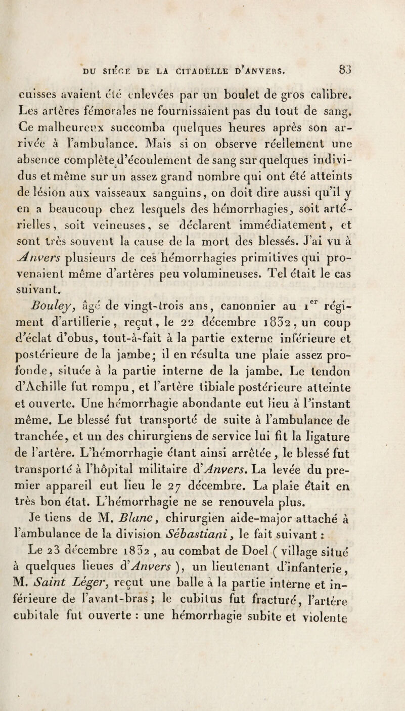 cuisses avaient été enlevées par un boulet de gros calibre. Les artères fémorales ne fournissaient pas du tout de sang. Ce malheureux succomba quelques heures après son ar¬ rivée à l’ambulance. Mais si on observe réellement une absence complète d’écoulement de sang sur quelques indivi¬ dus et même sur un assez grand nombre qui ont été atteints de lésion aux vaisseaux sanguins, on doit dire aussi qu’il y en a beaucoup chez lesquels des hémorrhagies, soit arté¬ rielles , soit veineuses, se déclarent immédiatement, et sont très souvent la cause de la mort des blessés. J’ai vu à Jtnvers plusieurs de ces hémorrhagies primitives qui pro¬ venaient même d’artères peu volumineuses. Tel était le cas suivant. Bouley, âgé de vingt-trois ans, canonnier au ier régi¬ ment d’artillerie, reçut, le 22 décembre i832,un coup d’éclat d’obus, tout-à-fait à la partie externe inférieure et postérieure de la jambe; il en résulta une plaie assez pro¬ fonde, située à la partie interne de la jambe. Le tendon d’Achille fut rompu, et l’artère tibiale postérieure atteinte et ouverte. Une hémorrhagie abondante eut lieu à l’instant même. Le blessé fut transporté de suite à l’ambulance de tranchée, et un des chirurgiens de service lui fit la ligature de l’artère. L’hémorrhagie étant ainsi arrêtée, le blessé fut transporté à l’hôpital militaire à7 Anvers. La levée du pre¬ mier appareil eut lieu le 27 décembre. La plaie était en très bon état. L’hémorrhagie ne se renouvela plus. Je tiens de M. Blanc, chirurgien aide-major attaché à 1 ambulance de la division Sébastiani, le fait suivant : Le 23 décembre i832 , au combat de Doel ( village situé à quelques lieues d'Anvers), un lieutenant d’infanterie, M. Saint Léger, reçut une balle à la partie interne et in¬ férieure de l’avant-bras; le cubitus fut fracturé, l’artère cubitale fut ouverte : une hémorrhagie subite et violente