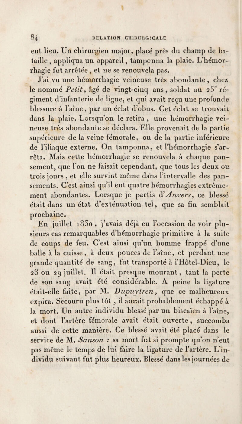 eut lieu. Un chirurgien major, placé près du champ de ha» taille, appliqua un appareil, tamponna la plaie. L’hémor¬ rhagie fut arrêtée , et ne se renouvela pas. J’ai vu une hémorrhagie veineuse très abondante, chez le nommé Petit, âgé de vingt-cinq ans, soldat au 25e ré¬ giment d’infanterie de ligne, et qui avait reçu une profonde blessure à Faîne, par un éclat d’obus. Cet éclat se trouvait dans la plaie. Lorsqu’on le retira , une hémorrhagie vei¬ neuse très abondante se déclara. Elle provenait de la partie supérieure de la veine fémorale, ou de la partie inférieure de Filiaque externe. On tamponna, et l’hémorrhagie s’ar¬ rêta. Mais cette hémorrhagie se renouvela à chaque pan¬ sement, que Fon ne faisait cependant, que tous les deux ou trois jours , et elle survint même dans l’intervalle des pan¬ sements. C’est ainsi qu’il eut quatre hémorrhagies extrême¬ ment abondantes. Lorsque je partis d’Anvers, ce blessé était dans un état d’exténuation tel, que sa fin semblait prochaine. En juillet i85o , j’avais déjà eu l’occasion de voir plu¬ sieurs cas remarquables d’hémorrhagie primilive à la suite de coups de feu. C’est ainsi qu’un homme frappé d’une balle à la cuisse, à deux pouces de Faîne, et perdant une grande quantité de sang, fut transporté à FHôtel-Dieu, le 28 ou 29 juillet. Il était presque mourant, tant la perte de son sang avait été considérable. A peine la ligature était-elle faite, par M. Dupuyiren, que ce malheureux expira. Secouru plus tôt il aurait probablement échappé à la mort. Un autre individu blessé par un biscaïen à l’aine, et dont l’artère fémorale avait était ouverte , succomba aussi de cette manière. Ce blessé avait été placé dans le service de M. Sanson : sa mort fut si prompte qu’on n’eut pas même le temps de lui faire la ligature de l’artère. L’in¬ dividu suivant fut plus heureux. Blessé dans les journées de