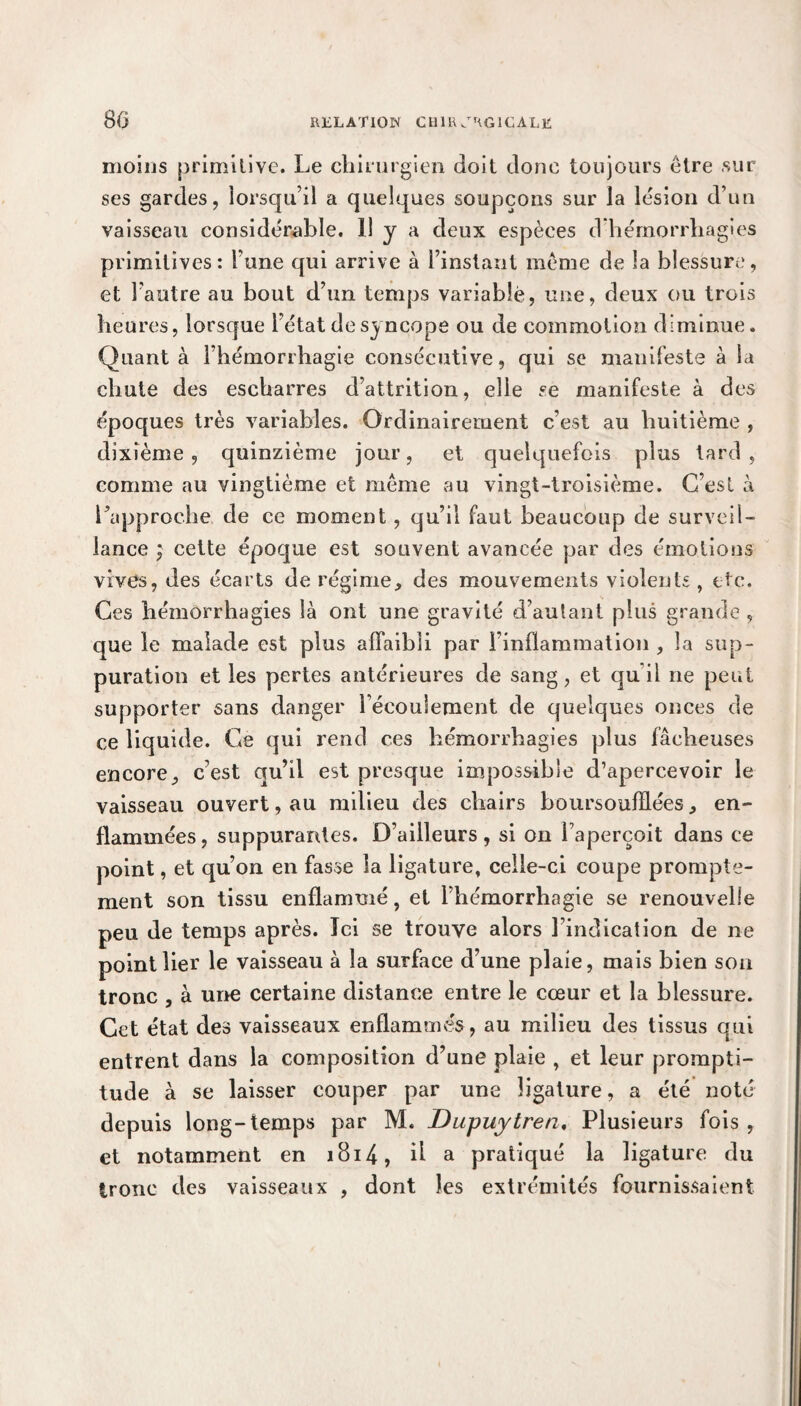 moins primitive. Le chirurgien doit donc toujours être sur ses gardes, lorsqu’il a quelques soupçons sur la lésion d’un vaisseau considérable. 11 y a deux espèces d hémorrhagies primitives: lune qui arrive à l’instant même de la blessure, et l’autre au bout d’un temps variable, une, deux ou trois heures, lorsque l’état de syncope ou de commotion diminue. Quant à l’hémorrhagie consécutive, qui se manifeste à la chute des escharres d’attrition, elle se manifeste à des époques très variables. Ordinairement c’est au huitième , dixième, quinzième jour, et quelquefois plus tard , comme au vingtième et meme au vingt-troisième. C’est à l’approche de ce moment, qu’il faut beaucoup de surveil¬ lance ; cette époque est souvent avancée par des émotions vives, des écarts de régime, des mouvements violents, etc. Ces hémorrhagies là ont une gravité d’autant plus grande , que le malade est plus affaibli par l’inflammation , la sup¬ puration et les pertes antérieures de sang, et qu’il ne peut supporter sans danger l’écoulement de quelques onces de ce liquide. Ce qui rend ces hémorrhagies plus fâcheuses encore, c’est qu’il est presque impossible d’apercevoir le vaisseau ouvert, au milieu des chairs boursoufflées, en¬ flammées, suppurantes. D’ailleurs, si on l’aperçoit dans ce point, et qu’on en fasse la ligature, celle-ci coupe prompte¬ ment son tissu enflammé, et l’hémorrhagie se renouvelle peu de temps après. Ici se trouve alors l’indication de ne point lier le vaisseau à la surface d’une plaie, mais bien son tronc , à une certaine distance entre le cœur et la blessure. Cet état des vaisseaux enflammés, au milieu des tissus qui entrent dans la composition d’une plaie , et leur prompti¬ tude à se laisser couper par une ligature, a été noté depuis long-temps par M. Dupuytren. Plusieurs fois, et notamment en 1814, ü a pratiqué la ligature du tronc des vaisseaux , dont les extrémités fournissaient