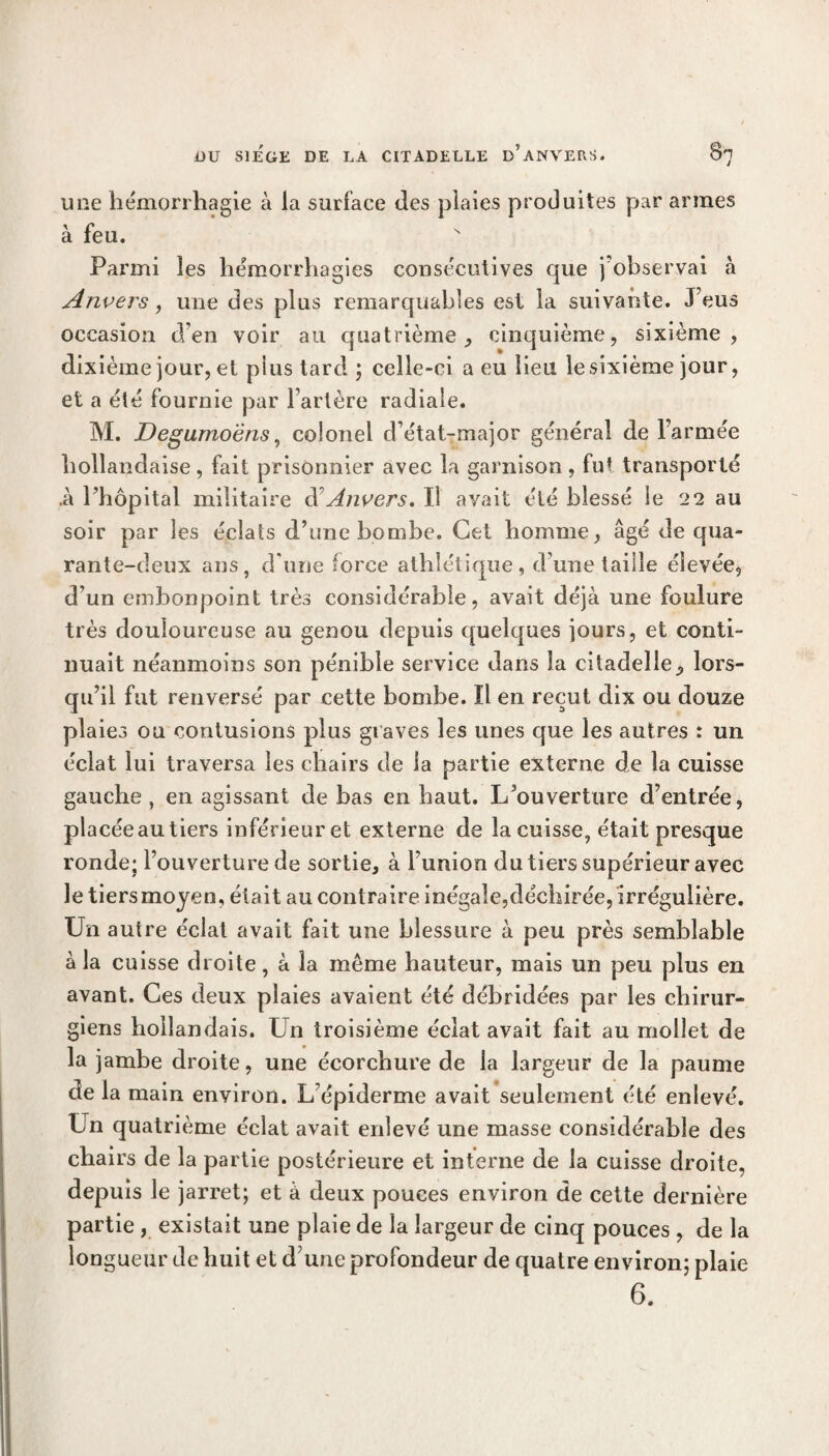 une hémorrhagie à la surface des plaies produites par armes à feu. Parmi les hémorrhagies consécutives que j'observai à Anvers, une des plus remarquables est la suivante. J’eus occasion d’en voir au quatrième,, cinquième, sixième, dixième jour, et plus tard ; celle-ci a eu lieu le sixième jour, et a été fournie par l’artère radiale. M. Degumoëns, colonel d’état-major général de l’armée hollandaise, fait prisonnier avec la garnison, fut transporté .à Phôpital militaire d’Anvers, Il avait été blessé le 22 au soir par les éclats d’une bombe. Cet homme, âgé de qua¬ rante-deux ans, d une force athlétique, d une taille élevée, d’un embonpoint très considérable, avait déjà une foulure très douloureuse au genou depuis quelques jours, et conti¬ nuait néanmoins son pénible service dans la citadelle, lors¬ qu’il fut renversé par cette bombe. Il en reçut dix ou douze plaies ou contusions plus graves les unes que les autres : un éclat lui traversa les chairs de ia partie externe de la cuisse gauche , en agissant de bas en haut. L’ouverture d’entrée, placéeautiers inférieuret externe de la cuisse, était presque ronde; l’ouverture de sortie, à l’union du tiers supérieur avec le tiers moyen, était au contraire inégale,déchirée, irrégulière. Un autre éclat avait fait une blessure à peu près semblable à la cuisse droite, à la meme hauteur, mais un peu plus en avant. Ces deux plaies avaient été débridées par les chirur¬ giens hollandais. Un troisième éclat avait fait au mollet de la jambe droite, une écorchure de la largeur de la paume de la main environ. L’épiderme avait seulement été enlevé. Un quatrième éclat avait enlevé une masse considérable des chairs de la partie postérieure et interne de la cuisse droite, depuis le jarret; et à deux pouces environ de cette dernière partie , existait une plaie de îa largeur de cinq pouces , de la longueur de huit et d’une profondeur de quatre environ; plaie 6.