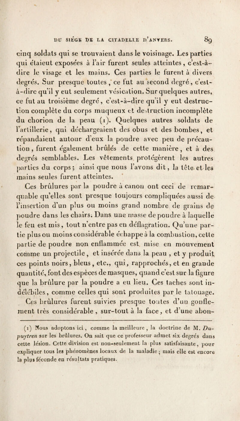 cinq soldats qui se trouvaient dans le voisinage. Les parties qui élaieut exposées à l’air furent seules atteintes, c’est-à- dire le visage et les mains. Ces parties le furent à divers degrés. Sur presque toutes ,‘ ce fut au second degré, c’est- à-dire qu’il y eut seulement vésication. Sur quelques autres, ce fut au troisième degré, c’est-à-dire qu’il y eut destruc¬ tion complète du corps muqueux et destruction incomplète du chorion de la peau (i). Quelques autres soldats de l’artillerie, qui déchargeaient des obus et des bombes, et répandaient autour d’eux la poudre avec peu de précau¬ tion, furent également brûlés de cette manière, et à des degrés semblables. Les vêtements protégèrent les autres parties du corps; ainsi que nous l’avons dit, la tête.et les mains seules furent atteintes. Ces brûlures par la poudre à canon ont ceci de remar¬ quable qu’elles sont presque toujours compliquées aussi de l’insertion d’un plus ou moins grand nombre de grains de poudre dans les chairs; Dans une masse de poudre à laquelle le feu est mis , tout n’entre pas en déflagration. Qu’une par¬ tie plus ou moins considérable échappe à la combustion, cette partie de poudre non enflammée est mise en mouvement comme un projectile , et insérée dans la peau , et y produit ces points noirs, bleus , etc,, qui, rapprochés, et en grande quantité, font des espèces de masques, quand c’est sur la figure que la brûlure par la poudre a eu lieu. Ces taches sont in¬ délébiles, comme celles qui sont produites parle tatouage. Ces brûlures furent suivies presque toutes d’un gonfle¬ ment très considérable , sur-tout à la face, et d’une abon- (i) Nous adoptons ici, comme la meilleure, la doctrine de M. Du- puytren sur les brûlures. On sait que ce professeur admet six degrés dans cette lésion. Cette division est non-seulement la plus satisfaisante, pour expliquer tous les phénomènes locaux de la maladie ; mais elle est encore la plus féconde en résultats pratiques.