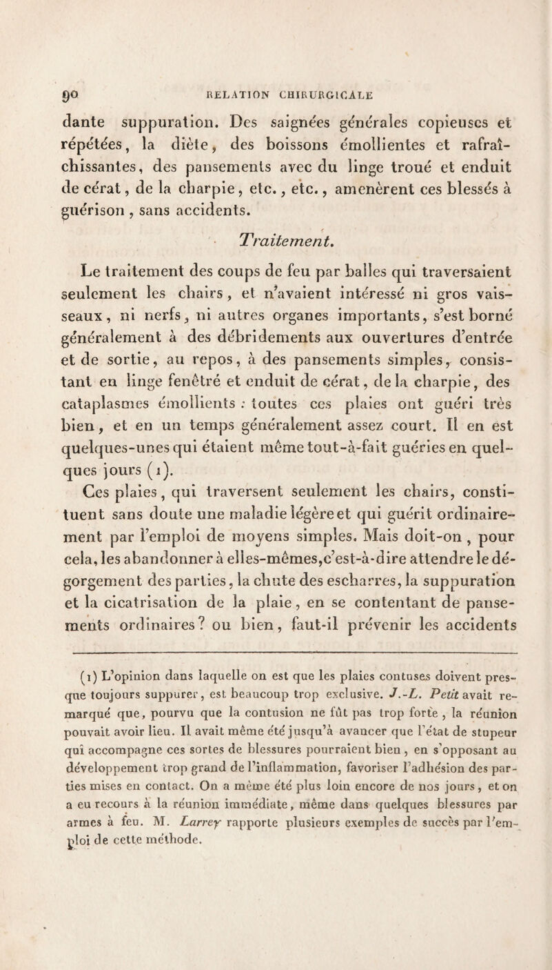 clante suppuration. Des saignées générales copieuses et répétées, la diète, des boissons émollientes et rafraî¬ chissantes, des pansements avec du linge troué et enduit de cérat, de la charpie, etc., etc., amenèrent ces blessés à guérison , sans accidents. Traitement. Le traitement des coups de feu par balles qui traversaient seulement les chairs, et n’avaient intéressé ni gros vais¬ seaux, ni nerfs, ni autres organes importants, s’est borné généralement à des débridements aux ouvertures d’entrée et de sortie, au repos, à des pansements simples, consis¬ tant en linge fenêtré et enduit de cérat, delà charpie, des cataplasmes émollients : toutes ces plaies ont guéri très bien, et en un temps généralement assez court. Il en est quelques-unes qui étaient même tout-à-fait guéries en quel¬ ques jours ( i). Ces plaies, qui traversent seulement les chairs, consti¬ tuent sans doute une maladie légère et qui guérit ordinaire¬ ment par Femploi de moyens simples. Mais doit-on , pour cela, les abandonner à elles-mêmes,c’est-à-dire attendre le dé¬ gorgement des parties, la chute des escharres, la suppuration et la cicatrisation de la plaie, en se contentant de panse¬ ments ordinaires? ou bien, faut-il prévenir les accidents (i) L’opinion dans laquelle on est que les plaies contuses doivent pres¬ que toujours suppurer, est beaucoup trop exclusive. J.-L. Petit avait re¬ marqué que, pourvu que la contusion ne fût pas trop forte , la réunion pouvait avoir lieu. Il avait même été' jusqu’à avancer que l’état de stupeur qui accompagne ces sortes de blessures pourraient bien , en s’opposant au développement trop grand de l’inflammation, favoriser l’adhésion des par¬ ties mises en contact. On a même été plus loin encore de nos jours , et on a eu recours à la réunion immédiate, même dans quelques blessures par armes à feu. M. Larrey rapporte plusieurs exemples de succès par l'em¬ ploi de cette méthode.