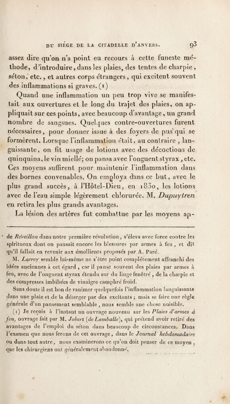 assez dire qu’on n’a point eu recours à cette funeste mé¬ thode, d’introduire, dans les plaies, des tentes de charpie , séton, etc., et autres corps étrangers, qui excitent souvent des inflammations si graves, (i) Quand une inflammation un peu trop vive se manifes¬ tait aux ouvertures et le long du trajet des plaies, on ap¬ pliquait sur ces points, avec beaucoup d’avantage, un grand nombre de sangsues. Quelques contre-ouvertures furent nécessaires, pour donner issue à des foyers de pus'qui se formèrent. Lorsque l’inflammation était, au contraire , lan¬ guissante, on fit usage de lotions avec des décoctions de quinquina, le vin miellé; on pansa avec l’onguent styrax , etc. Ces moyens suffirent pour maintenir l’inflammation dans des bornes convenables. On employa dans ce but, avec le plus grand succès, à l’Idôtel-Dieu, en i85o, les lotions avec de l’eau simple légèrement chlorurée. M. Dupuytren en retira les plus grands avantages. La lésion des artères fut combattue par les moyens ap- de Réveillon dans notre première révolution, s’éleva avec force contre les spiritueux dont on pansait encore les blessures par armes à feu , et dit qu’il fallait en revenir aux émollients proposes par A. Pare'. M. Larrey semble lui-même ne s’être point complètement affranchi des ide'es anciennes à cet égard , car il panse souvent des plaies par armes à feu, avec de l’onguent styrax e'tendu sur du linge fenêtre , de la charpie et des compresses imbibées de vinaigre camphré froid. Sans doute il est bon de ranimer quelquefois l’inflammation languissante dans une plaie et de la déterger par des excitants ; mais se faire une règle générale d’un pansement semblable , nous semble une chose nuisible. (i) Je reçois à 1 instant un ouvrage nouveau sur les Plaies cVarmes à Jeu) ouvrage lait par M. Jobert [de Lamballe)f qui prétend avoir retiré des avantages de l’emploi du séton dans beaucoup de circonstances. Dans l’examen que nous ferons de cet ouvrage, dans le Journal hebdomadaire ou dans tout autre, nous examinerons ce qu’on doit penser de ce moyen , que les chirurgiens ont généralement abandonné.