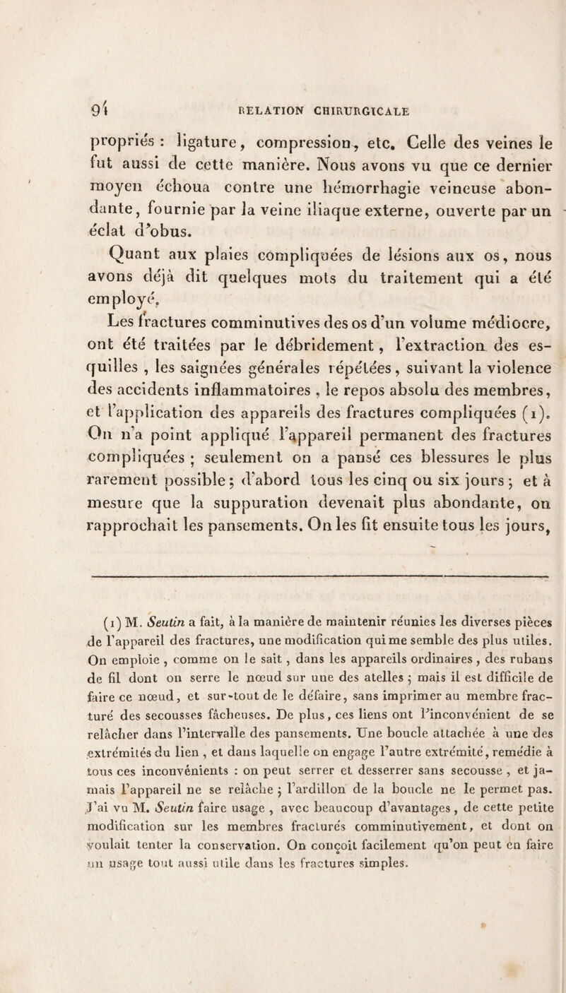 propries: ligature, compression, etc. Celle des veines le fut aussi de cette manière. Nous avons vu que ce dernier moyen échoua contre une hémorrhagie veineuse abon¬ dante, fournie par la veine iliaque externe, ouverte par un éclat d’obus. Quant aux plaies compliquées de lésions aux os, nous avons déjà dit quelques mots du traitement qui a été employé. Les fractures comminutives des os d’un volume médiocre, ont été traitées par le débridement, l extraction des es¬ quilles , les saignées générales répétées, suivant la violence des accidents inflammatoires , le repos absolu des membres, et l’application des appareils des fractures compliquées (i). On n’a point appliqué l’appareil permanent des fractures compliquées ; seulement on a pansé ces blessures le plus rarement possible ; d'abord tous les cinq ou six jours ; et à mesure que la suppuration devenait plus abondante, on rapprochait les pansements. On les fit ensuite tous les jours, (i) M. Seulin a fait, à la manière de maintenir réunies les diverses pièces de l’appareil des fractures, une modification qui me semble des plus utiles. On emploie , comme on le sait, dans les appareils ordinaires, des rubans de fil dont on serre le nœud sur uue des atelles ; mais il est difficile de faire ce nœud, et sur-tout de le défaire, sans imprimer au membre frac¬ turé des secousses fâcheuses. De plus, ces liens ont Finconvénient de se relâcher dans l’intervalle des pansements. Une boucle attachée à une des extrémités du lien , et dans laquelle on engage l’autre extrémité, remédie à tous ces inconvénients : on peut serrer et desserrer sans secousse , et ja¬ mais l’appareil ne se relâche ; l’ardillon de la boucle ne le permet pas. J’ai vu M. Seutin faire usage , avec beaucoup d’avantages , de cette petite modification sur les membres fracturés comminutivement, et dont on voulait tenter la conservation. On conçoit facilement qu’on peut en faire mi usage tout aussi utile dans les fractures simples.