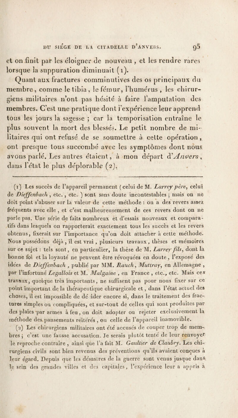 et on finit par les éloigner cle nouveau , et les rendre rares lorsque la suppuration diminuait (1). Quant aux fractures comminutives des os principaux du membre, comme le tibia, le fémur, l'humérus , les chirur¬ giens militaires n’ont pas hésité à faire l’amputation des membres. C’est une pratique dont l’expérience leur apprend tous les jours la sagesse ; car la temporisation entraîne le plus souvent la mort des blessés. Le petit nombre de mi¬ litaires qui ont refusé de se soumettre à celte opération , ont presque tous succombé avec les symptômes dont nous avons parlé. Les autres étaient, à mon départ d’Anvers, dans l’état le plus déplorable (2), (1) Les succès de l’appareil permanent (celui de M. Larrey père, celui de Dieffenbach , etc. , etc. ) sont sans doute incontestables ; mais on ne doit point s’abuser sur la valeur de cette méthode : on a des revers assez fréquents avec elle , et c’est malheureusement de ces revers dont on ne parle pas. Une série de faits nombreux et d’essais nouveaux et compara¬ tifs dans lesquels on rapporterait exactement tous les succès et les revers obtenus, fixerait sur l’importance qu’on doit attacher à cette méthode. Nous possédons déjà , il est vrai, plusieurs travaux , thèses et mémoires sur ce sujet : tels sont, en particulier, la thèse de M. Larrey fils, dont la bonne foi et la loyauté ne peuvent êlre révoquées en doute, l’exposé des idées de Dieffenbach , publié par MM. Rauch, Muttray, en Allemagne , par l’infortuné Legallois et M. Malgaine , en France , etc., etc. Mais ces travaux, quoique très importants, ne suffisent pas pour nous fixer sur ce point important de la thérapeutique chirurgicale et, dans l’état actuel des choses, il est impossible de décider encore si, dans le traitement des frac¬ tures simples ou compliquées, et sur-tout de celles qui sont produites par des plaies par armes à feu, on doit adopter ou rejeter exclusivement la méthode des.pansements réitérés , ou celle de l’appareil inamovible. (2) Les chirurgiens militaires ont été accusés de couper trop de mem¬ bres j c’est une fausse accusation. Je serais plutôt tenté de leur renvoyer le reproche contraire , ainsi que l’a fait M. Gaultier de Claubry. Les chi¬ rurgiens civils sont bien revenus des préventions qu’ils avaient conçues à leur égard. Depuis que les désastres de la guerre sont venus jusque dans le sein des grandes villes et des capitales, l’expérience leur a appris à
