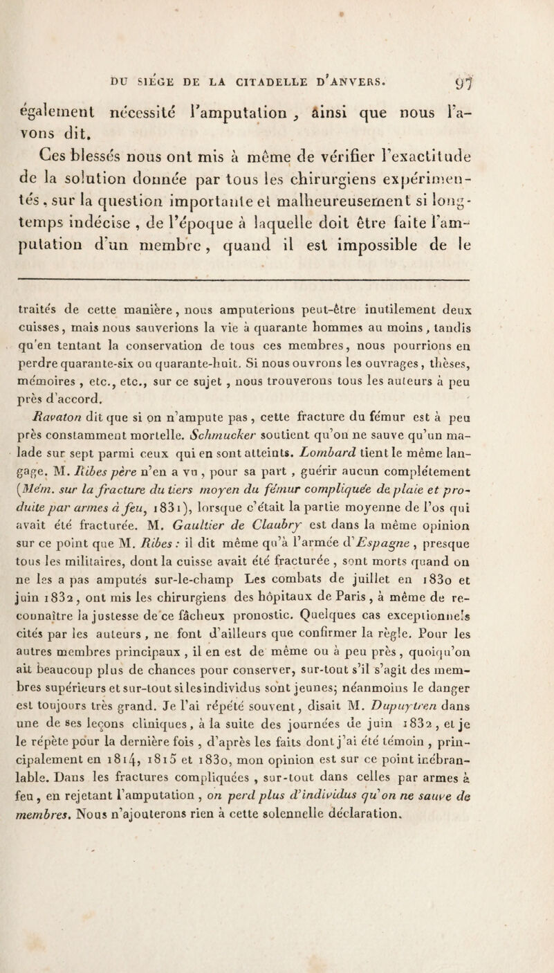 également nécessité l'amputation , ainsi que nous l a¬ vons dit. Ces blessés nous ont mis à même cle vérifier l’exactitude \ de la solution donnée par tous les chirurgiens expérimen¬ tés , sur la question importante et malheureusement si long¬ temps indécise , de l’époque à laquelle doit être faite l’am¬ putation d’un membre, quand il est impossible de le traités de cette manière, nous amputerions peut-être inutilement deux cuisses, mais nous sauverions la vie à quarante hommes au moins, tandis qu’en tentant la conservation de tous ces membres, nous pourrions en perdre quarante-six ou quarante-huit. Si nous ouvrons les ouvrages, thèses, mémoires , etc., etc., sur ce sujet , nous trouverons tous les auteurs à peu près d’accord. Ravaton dit que si on n’ampute pas , cette fracture du fe'mur est à peu près constamment mortelle. Schmucker soutient qu’on ne sauve qu’un ma¬ lade sur sept parmi ceux qui en sont alteiuts. Lombard tient le même lan¬ gage. M. Jxibes père n’en a vu , pour sa part , gue'rir aucun complètement (Mém. sur la fracture du tiers moyen du fémur compliquée de plaie et pro~ duite par armes à feu, i83i), lorsque c’était la partie moyenne de l’os qui avait été fracturée. M. Gaultier de Claubry est dans la même opinion sur ce point que M. Ribes : il dit même qu’à l’armée dEspagne , presque tous les militaires, dont la cuisse avait été fracturée , sont morts quand on ne les a pas amputés sur-le-champ Les combats de juillet en i83o et juin i832 , ont mis les chirurgiens des hôpitaux de Paris , à même de re¬ connaître la justesse de ce fâcheux pronostic. Quelques cas exceptionnels cités par les auteurs , ne font d’ailleurs que confirmer la règle. Pour les autres membres principaux , il en est de même ou à peu près, quoiqu’on ait beaucoup plus de chances pour conserver, sur-tout s’il s’agit des mem¬ bres supérieurs et sur-tout si lesindividus sont jeunes; néanmoins le danger esL toujours très grand. Je l’ai répété souvent, disait M. Dupuytren dans une de ses leçons cliniques, à la suite des journées de juin 1882 , et je le répète pour la dernière fois , d’après les faits dont j’ai été témoin , prin¬ cipalement en 1814? i8i5 et i83o, mon opinion est sur ce point inébran¬ lable. Dans les fractures compliquées , sur-tout dans celles par armes à feu , en rejetant l’amputation , on perd plus d’individus qu on ne sauve de membres. Nous n’ajouterons rien à cette solennelle déclaration.