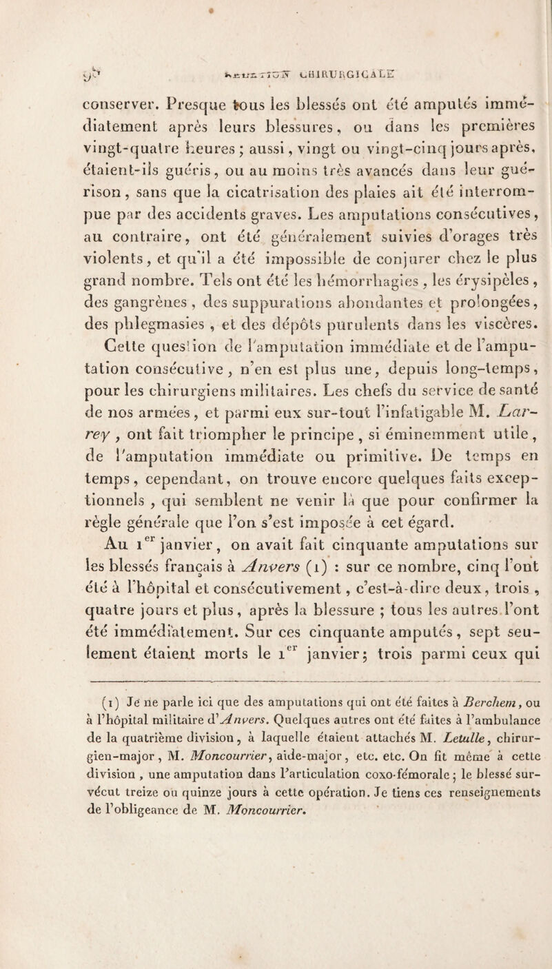 conserver. Presque tous les blessés ont été amputés immé¬ diatement après leurs blessures, ou dans les premières vingt-quatre heures ; aussi, vingt ou vingt-cinq jours après, étaient-ils guéris, ou au moins très avancés dans leur gué¬ rison, sans que la cicatrisation des plaies ait élé interrom¬ pue par des accidents graves. Les amputations consécutives, au contraire, ont été généralement suivies d’orages très violents, et qu’il a été impossible de conjurer chez le plus grand nombre. Tels ont été les hémorrhagies , les érysipèles , des gangrènes , des suppurations abondantes et prolongées, des phlegmasies , et des dépôts purulents dans les viscères. Celte question de 1 amputation immédiate et de l’ampu¬ tation consécutive, n’en est plus une, depuis long-temps, pour les chirurgiens militaires. Les chefs du service de santé de nos armées, et parmi eux sur-tout l’infatigable M. Lar¬ rey , ont fait triompher le principe , si éminemment utile, de l'amputation immédiate ou primitive. De temps en temps, cependant, on trouve encore quelques faits excep¬ tionnels , qui semblent ne venir la que pour confirmer la règle générale que l’on s’est imposée à cet égard. Au 1 janvier, on avait tait cinquante amputations sur les blessés français à Anvers (î) : sur ce nombre, cinq l’ont élé à l’hôpital et consécutivement, c’est-à-dire deux, trois , quatre jours et plus, après la blessure ; tous les aulres l’ont été immédiatement. Sur ces cinquante amputés, sept seu¬ lement étaient morts le iel janvier5 trois parmi ceux qui (1) Je ne parle ici que des amputations qui ont e'té faites à Bercliem, ou à l’hôpital militaire d'Anvers. Quelques autres ont été' faites à l’ambulance de la quatrième divisiou, à laquelle étaient attachés M. Letulle, chirur¬ gien-major, M. Moncourrier, aide-major, etc. etc. On fît même à cette division , une amputation dans l'articulation coxo-fémorale 5 le blessé sur¬ vécut treize ou quinze jours à cette opération. Je tiens ces renseignements de l’obligeance de M. Moncourrier.