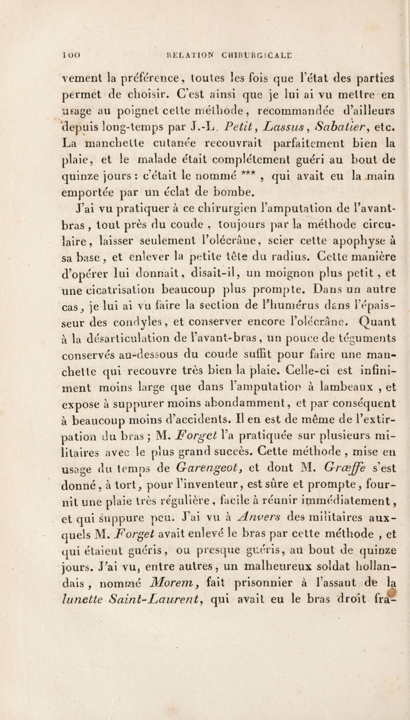 vement la préférence, toutes les fois que l’état des parties permet de choisir. C’est ainsi que je lui ai vu mettre en usage au poignet celte méthode, recommandée d’ailleurs depuis long-temps par J.-L. Petit, Las sus, Sabatier, etc. La manchette cutanée recouvrait parfaitement bien la plaie, et le malade était complètement guéri au bout de quinze jours : c’était le nommé *** , qui avait eu la main emportée par un éclat de bombe. J’ai vu pratiquer à ce chirurgien l’amputation de l’avant- bras , tout près du coude , toujours par la méthode circu¬ laire, laisser seulement l’olécrâue, scier cette apophyse à sa base, et enlever la petite tels du radius. Cette manière d’opérer lui donnait, disait-il, un moignon plus petit , et une cicatrisation beaucoup plus prompte. Dans un autre cas, je lui ai vu faire la section de l’humérus dans l’épais¬ seur des condyles, et conserver encore l’olécrane. Quant à la désarticulation de Favant-bras, un pouce de téguments conservés au-dessous du coude suffit pour faire une man¬ chette qui recouvre très bien la plaie. Celle-ci est infini¬ ment moins large que dans l’amputation à lambeaux , et expose à suppurer moins abondamment, et par conséquent à beaucoup moins d’accidents. Il en est de même de l’extir¬ pation du bras ; M. Forget l’a pratiquée sur plusieurs mi¬ litaires avec le plus grand succès. Cette méthode , mise en usage du temps de G-arengeot, et dont M. Grœffe s’est donné , à tort, pour l’inventeur, est sûre et prompte, four¬ nit une plaie très régulière , facile à réunir immédiatement, et qui suppure peu. J’ai vu à Anvers des militaires aux¬ quels M. Forget avait enlevé le bras par cette méthode , et qui étaient guéris, ou presque guéris, au bout de quinze jours. J’ai vu, entre autres, un malheureux soldat hollan¬ dais , nommé JVLorem, fait prisonnier à l’assaut de la lunette Saint-Laurent, qui avait eu le bras droit frai-