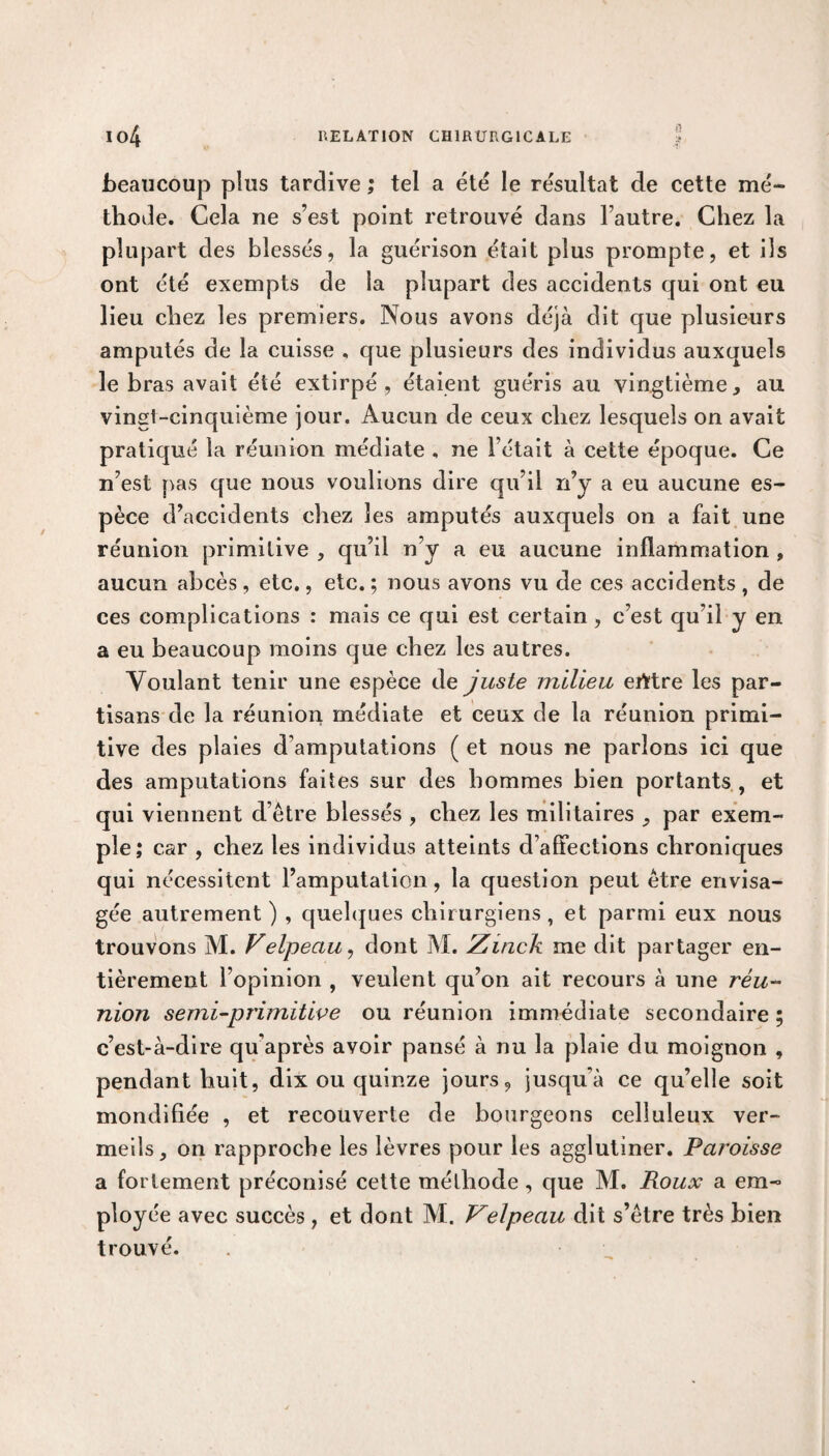 beaucoup plus tardive ; tel a été le résultat de cette mé¬ thode. Cela ne s’est point retrouvé dans l’autre. Chez la plupart des blessés, la guérison était plus prompte, et ils ont été exempts de la plupart des accidents qui ont eu lieu chez les premiers. Nous avons déjà dit que plusieurs amputés de la cuisse , que plusieurs des individus auxquels le bras avait été extirpé, étaient guéris au vingtième, au vingt-cinquième jour. Aucun de ceux chez lesquels on avait pratiqué la réunion médiate , ne l’était à cette époque. Ce n’est pas que nous voulions dire qu’il n’y a eu aucune es¬ pèce d’accidents chez les amputés auxquels on a fait une réunion primitive , qu’il n’y a eu aucune inflammation , aucun abcès, etc., etc. ; nous avons vu de ces accidents , de ces complications : mais ce qui est certain, c’est qu’il y en a eu beaucoup moins que chez les autres. Voulant tenir une espèce de juste milieu erttre les par¬ tisans de la réunion médiate et ceux de la réunion primi¬ tive des plaies d’amputations ( et nous ne parlons ici que des amputations faites sur des hommes bien portants , et qui viennent d’être blessés , chez les militaires par exem¬ ple; car , chez les individus atteints d’affections chroniques qui nécessitent l’amputation, la question peut être envisa¬ gée autrement ) , quelques chirurgiens , et parmi eux nous trouvons M. Velpeau, dont M. Zmck me dit partager en¬ tièrement l’opinion , veulent qu’on ait recours à une réu¬ nion semi-primitive ou réunion immédiate secondaire ; c’est-à-dire quaprès avoir pansé à nu la plaie du moignon , pendant huit, dix ou quinze jours, jusqu'à ce qu’elle soit mondifiée , et recouverte de bourgeons celluleux ver¬ meils, on rapproche les lèvres pour les agglutiner. Paroisse a fortement préconisé cette méthode , que M. Roux a em¬ ployée avec succès, et dont M. Velpeau dit s’être très bien trouvé.