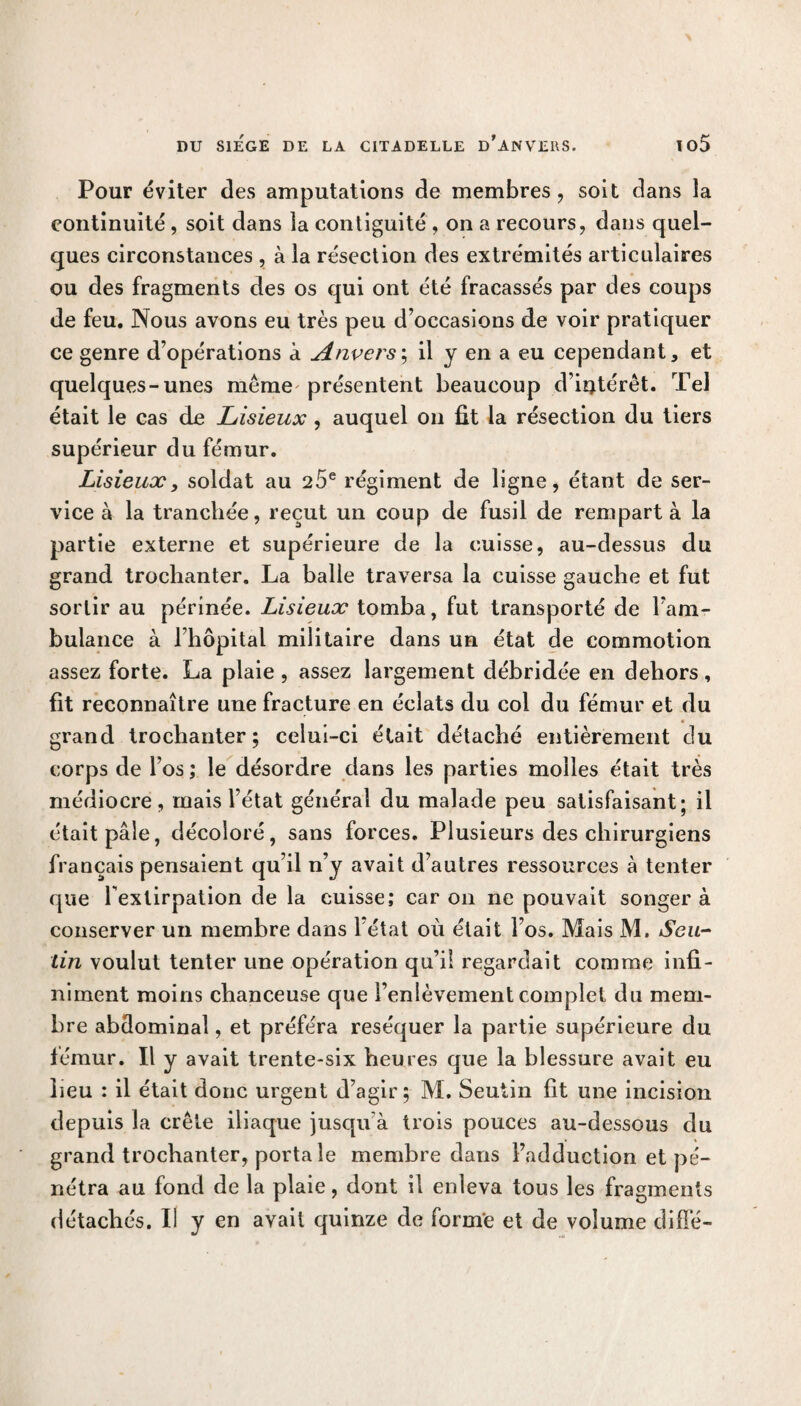 Pour éviter des amputations de membres, soit dans la continuité , soit dans la contiguïté , on a recours, dans quel¬ ques circonstances , à la résection des extrémités articulaires ou des fragments des os qui ont été fracassés par des coups de feu. Nous avons eu très peu d’occasions de voir pratiquer ce genre d’opérations à Anvers ; il y en a eu cependant, et quelques-unes même'présentent beaucoup d’intérêt. Tel était le cas de Lisieux , auquel on fit la résection du tiers supérieur du fémur. Lisieux, soldat au 25e régiment de ligne, étant de ser¬ vice à la tranchée, reçut un coup de fusil de rempart à la partie externe et supérieure de la cuisse, au-dessus du grand trochanter. La balle traversa la cuisse gauche et fut sortir au périnée. Lisieux tomba, fut transporté de l’am¬ bulance à l’hôpital militaire dans un état de commotion assez forte. La plaie , assez largement débridée en dehors , fit reconnaître une fracture en éclats du col du fémur et du grand trochanter; celui-ci était détaché entièrement du corps de l’os ; le désordre dans les parties molles était très médiocre, mais l’état général du malade peu satisfaisant; il était pâle, décoloré, sans forces. Plusieurs des chirurgiens français pensaient qu’il n’y avait d’autres ressources à tenter que lextirpation de la cuisse; car on ne pouvait songer à conserver un membre dans l’état où était l’os. Mais M. Seu- lin voulut tenter une opération qu’il regardait comme infi¬ niment moins chanceuse que l’enlèvement complet du mem¬ bre abdominal, et préféra réséquer la partie supérieure du fémur. Il y avait trente-six heures que la blessure avait eu heu : il était donc urgent d’agir; M. Seutin fit une incision depuis la crête iliaque jusqu’à trois pouces au-dessous du grand trochanter, porta le membre dans l’adduction et pé¬ nétra au fond de la plaie, dont il enleva tous les fragments détachés. Il y en avait quinze de forme et de volume diffé-