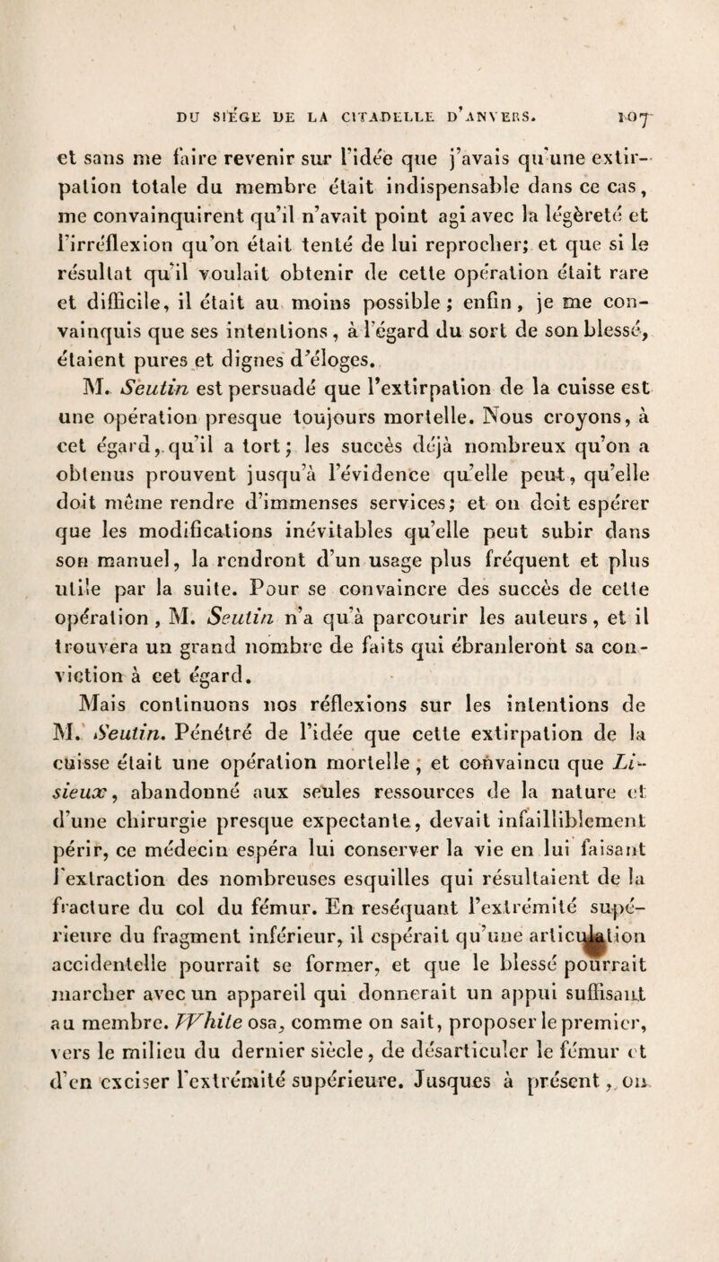 et sans me faire revenir sur l’idée que j’avais qu’une extir¬ pation totale du membre était indispensable dans ce cas, me convainquirent qu’il n’avait point agi avec la légèreté et l’irréflexion qu’on était tenté de lui reprocher; et que si le résultat qu’il voulait obtenir de cette opération était rare et difficile, il était au moins possible; enfin, je me con¬ vainquis que ses intentions , à l égard du sort de son blessé, étaient pures et dignes d’éloges. M. Seutin est persuadé que l’extirpation de la cuisse est une opération presque toujours mortelle. Nous croyons, à cet égard,.qu’il a tort; les succès déjà nombreux qu’on a obtenus prouvent jusqu’à l’évidence quelle peut, qu’elle doit même rendre d’immenses services; et on doit espérer que les modifications inévitables quelle peut subir dans son manuel, la rendront d’un usage plus fréquent et plus utile par la suite. Pour se convaincre des succès de cette opération, M. Seutin n’a qu’à parcourir les auteurs, et il trouvera un grand nombre de faits qui ébranleront sa con¬ viction à cet égard. Mais continuons nos réflexions sur les intentions de M. Seutin. Pénétré de l’idée que cette extirpation de la cuisse était une opération mortelle, et convaincu que ZN- sieux, abandonné aux seules ressources de la nature et d’une chirurgie presque expectante, devait infailliblement périr, ce médecin espéra lui conserver la vie en lui faisant I extraction des nombreuses esquilles qui résultaient de la fracture du col du fémur. En réséquant l’extrémité supé¬ rieure du fragment inférieur, il espérait qu’une articidation accidentelle pourrait se former, et que le blessé pourrait marcher avec un appareil qui donnerait un appui suffisant au membre. TVhite osa, comme on sait, proposer le premier, vers le milieu du dernier siècle, de désarticuler le fémur et d’en exciser l’extrémité supérieure. Jusques à présent, ou