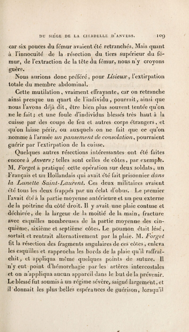 car six pouces du fémur avaient été retranchés. Mais quant à l’innocuité de la résection du tiers supérieur du fé¬ mur, de l’extraction de la tête du fémur, nous n’y croyons guère. Nous aurions donc préféré, pour Lisieux, l’extirpation totale du membre abdominal. Cette mutilation, vraiment effrayante, car on retranche ainsi presque un quart de l’individu, pourrait, ainsi que nous l’avons déjà dit, être bien plus souvent tentée qu’on ne le fait; et une foule d’individus blessés très haut à îa cuisse par des coups de feu et autres corps étrangers, et qu’on laisse périr, ou auxquels on ne fait que ce qu’on nomme à l’armée un pansement de consolation, pourraient guérir par l’extirpation de la cuisse. Quelques autres résections intéressantes ont été faites encore à Anvers; telles sont celles de côtes, par exempte. M. Forget a pratiqué cette opération sur deux soldats, un Français et un Hollandais qui avait été fait prisonnier dans la Lunette Saint-Laurent. Ces deux militaires avaient été tous les deux frappés par un éclat d’obus. Le premier l’avait été à îa partie moyenne antérieure et un peu externe de la poitrine du côté droit. Il y avait une plaie contuse et déchirée, de la largeur de îa moitié de la main, fracture avec esquilles nombreuses de la partie moyenne des cin¬ quième, sixième et septième côtes. Le poumon était lésé, sortait et rentrait alternativement par la plaie. M. Forget fit la résection des fragments angulaires de ces côtes , enleva les esquilles et rapprocha les bords de la plaie qu’il raffraî- chit, et appliqua même quelques points de suture. Il n'y eut point d’hémorrhagie par les artères intercostales et on n’appliqua aucun appareil dans le but de la prévenir. Le blessé fut soumis à un régime sévère, saigné largement, et il donnait les plus belles espérances de guérison, lorsqu’il
