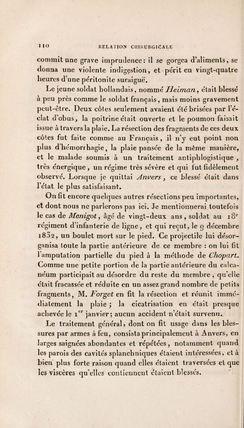 I IO commit une grave imprudence: il se gorgea d’aliments, se donna une violente indigestion, et périt en vingt-quatre heures d’une péritonite suraiguë. Le jeune soldat hollandais, nommé JFJeiman, était blessé à peu près comme le soldat français, mais moins gravement peut-être. Deux côtes seulement avaient été brisées par l’é¬ clat d’obus, la poitrine était ouverte et le poumon faisait issue à travers la plaie. La résection des fragments de ces deux côtes fut faite comme au Français, il n'y eut point non plus d hémorrhagie, la plaie pansée de la même manière, et le malade soumis à un traitement antiphlogistique , très énergique, un régime très sévère et qui fut fidèlement observé. Lorsque je quittai Anvers , ce blessé était dans l’état le plus satisfaisant. On fît encore quelques autres résections peu importantes, et dont nous ne parlerons pas ici. Je mentionnerai toutefois le cas de Menigot, âgé de vingt-deux ans , soldat au 18e régiment d’infanterie de ligne, et qui reçut, le q décembre 1802, un boulet mort sur le pied. Ce projectile lui désor¬ ganisa toute la partie antérieure de ce membre : on lui fit 1 amputation partielle du pied à la méthode de Chopart. Comme une petite portion de la partie antérieure du calca¬ néum participait au désordre du reste du membre , qu’elle était fracassée et réduite en un assez grand nombre de petits fragments, M. Forget en fit la résection et réunit immé¬ diatement la plaie ; la cicatrisation en était presque achevée le i'r janvier; aucun accident n’était survenu. Le traitement généraL dont on fit usage dans les bles¬ sures par armes à feu, consista principalement à Anvers, en larges saignées abondantes et répétées, notamment quand les parois des cavités splanchniques étaient intéressées, et à bien plus forte raison quand elles étaient traversées et que les viscères qu’elles contiennent étaient blessés.