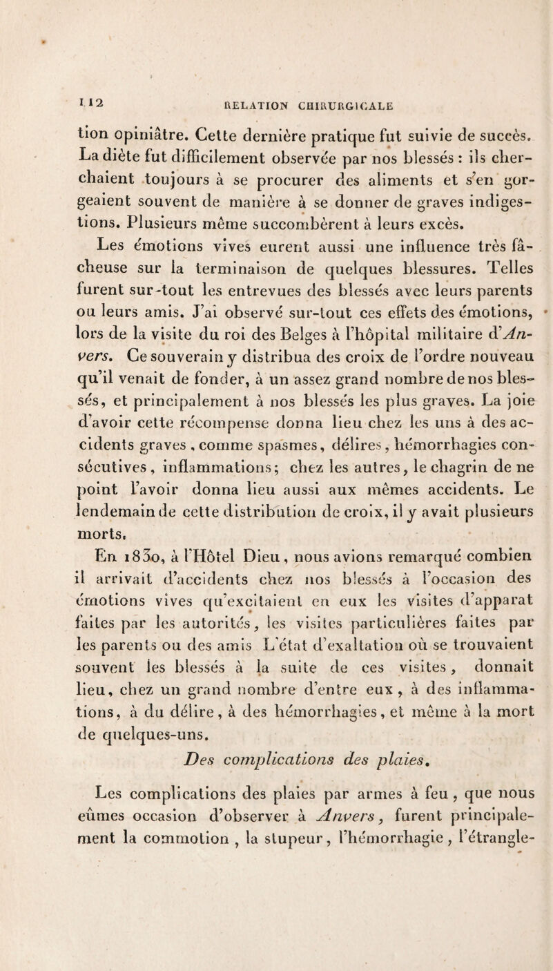 tion opiniâtre. Cette dernière pratique fut suivie de succès. La diète fut difficilement observée par nos blessés : ils cher¬ chaient toujours à se procurer des aliments et s’en gor¬ geaient souvent de manière à se donner de graves indiges¬ tions. Plusieurs meme succombèrent à leurs excès. Les émotions vives eurent aussi une influence très fâ¬ cheuse sur la terminaison de quelques blessures. Telles furent sur-tout les entrevues des blessés avec leurs parents ou leurs amis. J’ai observé sur-tout ces effets des émotions, • lors de la visite du roi des Belges «à l’hôpital militaire & An¬ vers, Ce souverain j distribua des croix de l’ordre nouveau qu’il venait de fonder, à un assez grand nombre de nos bles¬ sés, et principalement à nos blessés les plus graves. La joie d’avoir cette récompense donna lieu chez les uns à des ac¬ cidents graves , comme spasmes, délires, hémorrhagies con¬ sécutives , inflammations; chez les autres, le chagrin de ne point l’avoir donna lieu aussi aux mêmes accidents. Le lendemain de cette distribution de croix, il y avait plusieurs morts. En i83o, à l’Hôtel Dieu, nous avions remarqué combien il arrivait d’accidents chez nos blessés à l’occasion des émotions vives qu’excitaient en eux les visites d’apparat faites par les autorités, les visites particulières faites par les parents ou des amis L’état d’exaltation où se trouvaient souvent les blessés à la suite de ces visites, donnait lieu, chez un grand nombre d’entre eux, à des inflamma¬ tions, à du délire, à des hémorrhagies, et même à la mort de quelques-uns. Des complications des plaies. Les complications des plaies par armes à feu , que nous eûmes occasion d’observer à Anvers, furent principale¬ ment la commotion , la stupeur, l’hémorrhagie, l’étrangle-