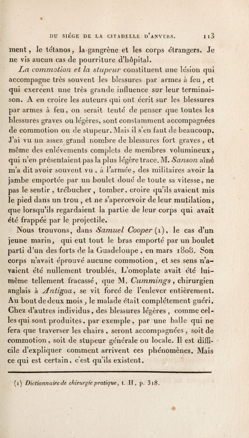 ment, le tétanos, la gangrène et les corps étrangers. Je ne vis aucun cas de pourriture d’hôpital. La commotion et la stupeur constituent une lésion qui accompagne très souvent lés blessures par armes à feu, et qui exercent une très grande influence sur leur terminai¬ son. A en croire les auteurs qui ont écrit sur les blessures par armes à feu, on serait tenté de penser que toutes les blessures graves ou légères, sont constamment accompagnées de commotion ou de stupeur. Mais il s’en faut de beaucoup. J’ai vu un assez grand nombre de blessures fort graves , et meme des enlèvements complets de membres volumineux, qui n’en présentaient pas la plus légère trace. M. Sanson aîné m'a dit avoir souvent vu , à l’armée, des militaires avoir la jambe emportée par un boulet doué de toute sa vitesse, ne pas le sentir , trébucher , tomber, croire qu’ils avaient mis le pied dans un trou , et ne s’apercevoir de leur mutilation, que lorsqu’ils regardaient la partie de leur corps qui avait été frappée par le projectile. Nous trouvons, dans Samuel Cooper [ 1), le cas d’un jeune marin, qui eut tout le bras emporté par un boulet parti d’un des forts de la Guadeloupe , en mars 1808. Son corps n’avait éprouvé aucune commotion, et ses sens n’a¬ vaient été nullement troublés. L’omoplate avait été lui- même tellement fracassé, que M. Cummings , chirurgien anglais à Jlntigoa, se vit forcé de l’enlever entièrement. Au bout de deux mois , le malade était complètement guéri. Chez d’autres individus, des blessures légères , comme cel- les qui sont produites, par exemple, par une balle qui ne fera que traverser les chairs , seront accompagnées , soit de commotion, soit de stupeur générale ou locale. Il est diffi¬ cile d’expliquer comment arrivent ces phénomènes. Mais ce qui est certain, c'est qu’ils existent. (i) Dictionnaire de chirurgie pratique, t. II, p. 318. «