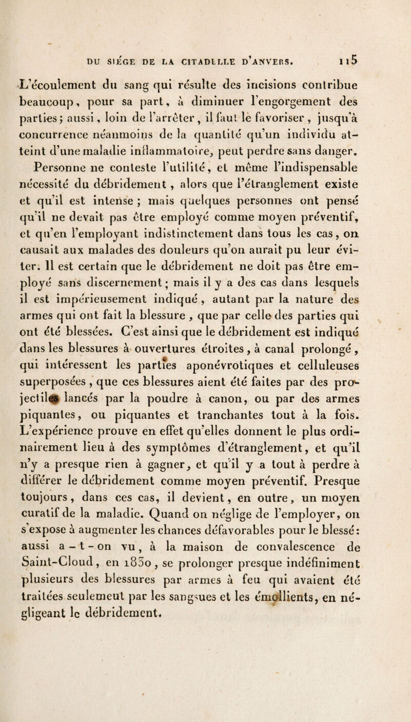 L’écouiement du sang qui résulte des incisions conlribue beaucoup, pour sa part, à diminuer l’engorgement des parties j aussi, loin de l’arrêter , il faut le favoriser , jusqu’à concurrence néanmoins de la quantité qu’un individu at¬ teint d’une maladie inflammatoire, peut perdre sans danger. Personne ne conteste l’utilité, et même l’indispensable nécessité du débridement , alors que l’étranglement existe et qu’il est intense ; mais quelques personnes ont pensé qu’il ne devait pas être employé comme moyen préventif, et qu’en l’employant indistinctement dans tous les cas, on causait aux malades des douleurs qu’on aurait pu leur évi¬ ter. 11 est certain que le débridement ne doit pas être em¬ ployé sans discernement; mais il y a des cas dans lesquels il est impérieusement indiqué , autant par la nature des armes qui ont fait la blessure , que par celle des parties qui ont été blessées. C’est ainsi que le débridement est indiqué dans les blessures à ouvertures étroites, à canal prolongé , qui intéressent les partfes aponévrotiques et celluleuses superposées , que ces blessures aient été faites par des pro«- jectiles lancés par la poudre à canon, ou par des armes piquantes, ou piquantes et tranchantes tout à la fois. L’expérience prouve en effet qu’elles donnent le plus ordi¬ nairement lieu à des symptômes d’étranglement, et qu’il n’y a presque rien à gagner, et qu'il y a tout à perdre à différer le débridement comme moyen préventif. Presque toujours, dans ces cas, il devient, en outre, un moyen curatif de la maladie. Quand on néglige de l’employer, on s expose à augmenter les chances défavorables pour le blessé : aussi a - t - on vu, à la maison de convalescence de Saint-Cloud, en i85o , se prolonger presque indéfiniment plusieurs des blessures par armes à feu qui avaient été traitées seulemeul par les sangsues et les émollients, en né¬ gligeant le débridement.